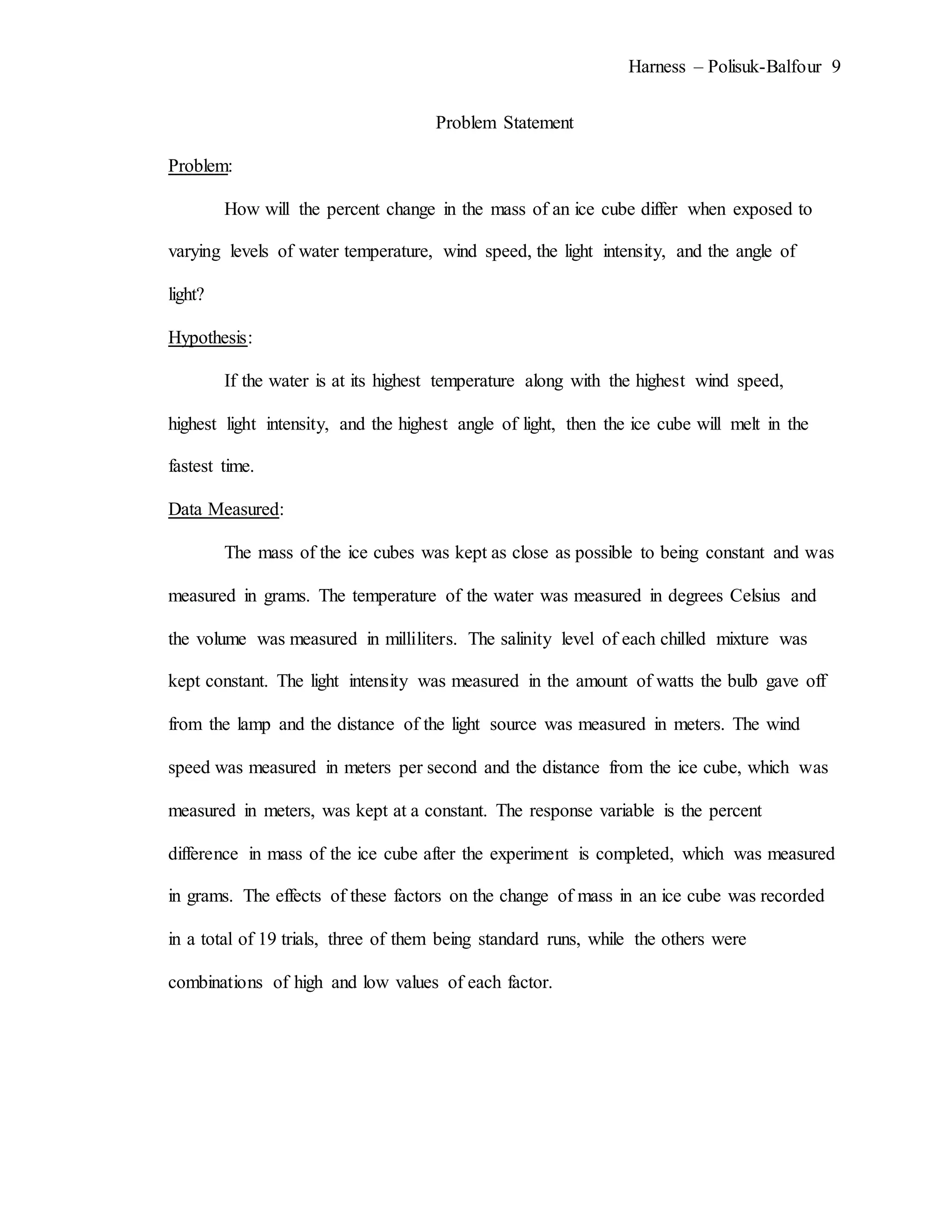 Harness – Polisuk-Balfour 9
Problem Statement
Problem:
How will the percent change in the mass of an ice cube differ when exposed to
varying levels of water temperature, wind speed, the light intensity, and the angle of
light?
Hypothesis:
If the water is at its highest temperature along with the highest wind speed,
highest light intensity, and the highest angle of light, then the ice cube will melt in the
fastest time.
Data Measured:
The mass of the ice cubes was kept as close as possible to being constant and was
measured in grams. The temperature of the water was measured in degrees Celsius and
the volume was measured in milliliters. The salinity level of each chilled mixture was
kept constant. The light intensity was measured in the amount of watts the bulb gave off
from the lamp and the distance of the light source was measured in meters. The wind
speed was measured in meters per second and the distance from the ice cube, which was
measured in meters, was kept at a constant. The response variable is the percent
difference in mass of the ice cube after the experiment is completed, which was measured
in grams. The effects of these factors on the change of mass in an ice cube was recorded
in a total of 19 trials, three of them being standard runs, while the others were
combinations of high and low values of each factor.
 