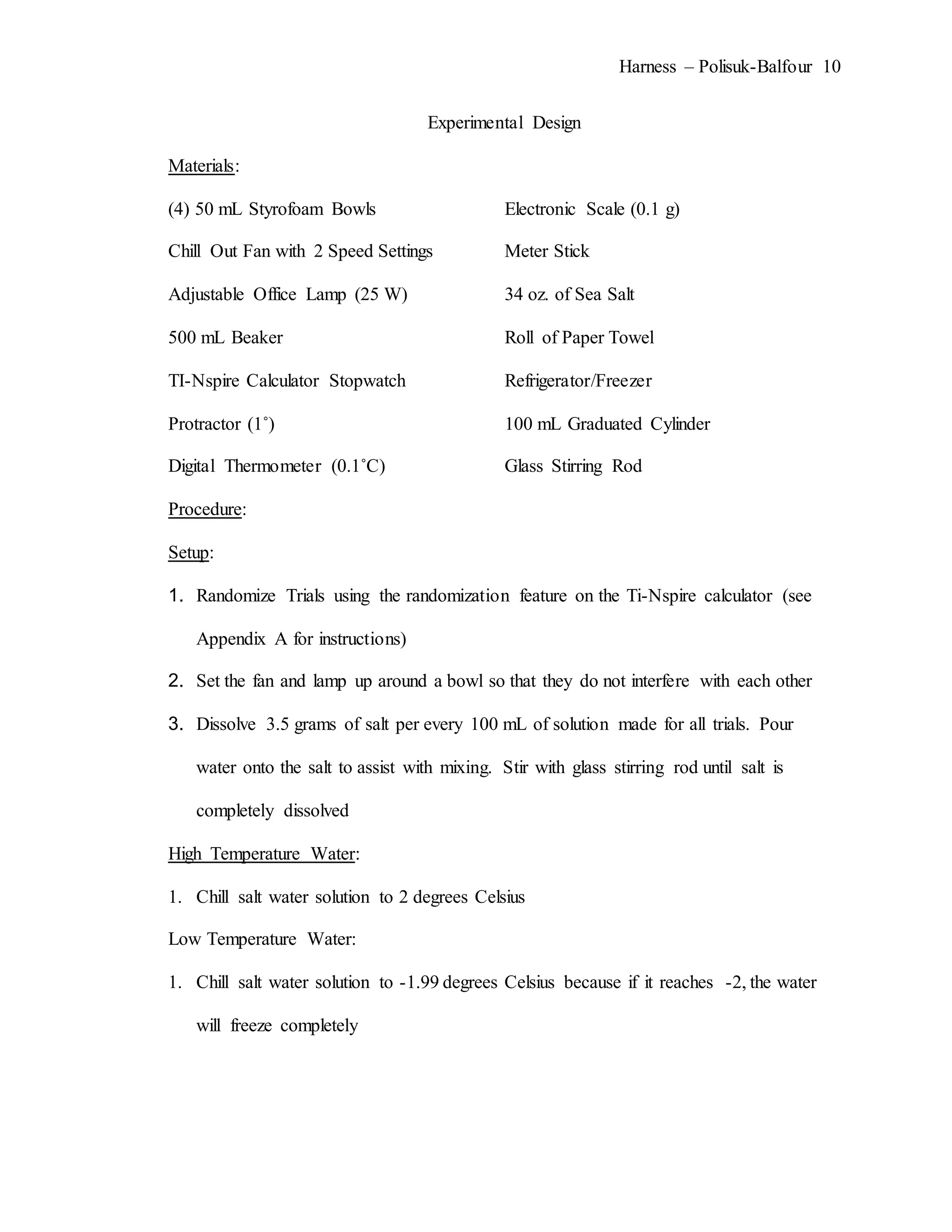 Harness – Polisuk-Balfour 10
Experimental Design
Materials:
(4) 50 mL Styrofoam Bowls Electronic Scale (0.1 g)
Chill Out Fan with 2 Speed Settings Meter Stick
Adjustable Office Lamp (25 W) 34 oz. of Sea Salt
500 mL Beaker Roll of Paper Towel
TI-Nspire Calculator Stopwatch Refrigerator/Freezer
Protractor (1˚) 100 mL Graduated Cylinder
Digital Thermometer (0.1˚C) Glass Stirring Rod
Procedure:
Setup:
1. Randomize Trials using the randomization feature on the Ti-Nspire calculator (see
Appendix A for instructions)
2. Set the fan and lamp up around a bowl so that they do not interfere with each other
3. Dissolve 3.5 grams of salt per every 100 mL of solution made for all trials. Pour
water onto the salt to assist with mixing. Stir with glass stirring rod until salt is
completely dissolved
High Temperature Water:
1. Chill salt water solution to 2 degrees Celsius
Low Temperature Water:
1. Chill salt water solution to -1.99 degrees Celsius because if it reaches -2, the water
will freeze completely
 