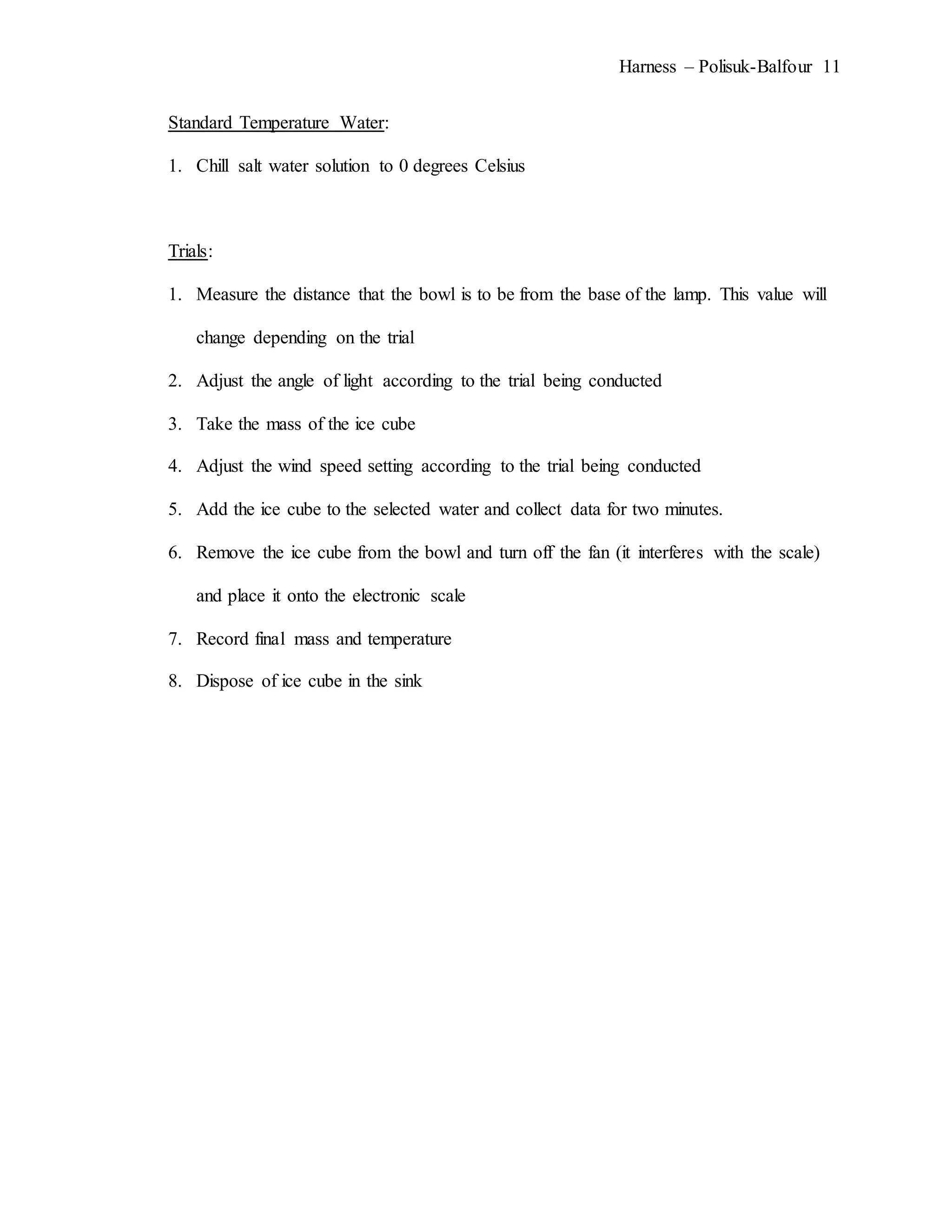 Harness – Polisuk-Balfour 11
Standard Temperature Water:
1. Chill salt water solution to 0 degrees Celsius
Trials:
1. Measure the distance that the bowl is to be from the base of the lamp. This value will
change depending on the trial
2. Adjust the angle of light according to the trial being conducted
3. Take the mass of the ice cube
4. Adjust the wind speed setting according to the trial being conducted
5. Add the ice cube to the selected water and collect data for two minutes.
6. Remove the ice cube from the bowl and turn off the fan (it interferes with the scale)
and place it onto the electronic scale
7. Record final mass and temperature
8. Dispose of ice cube in the sink
 