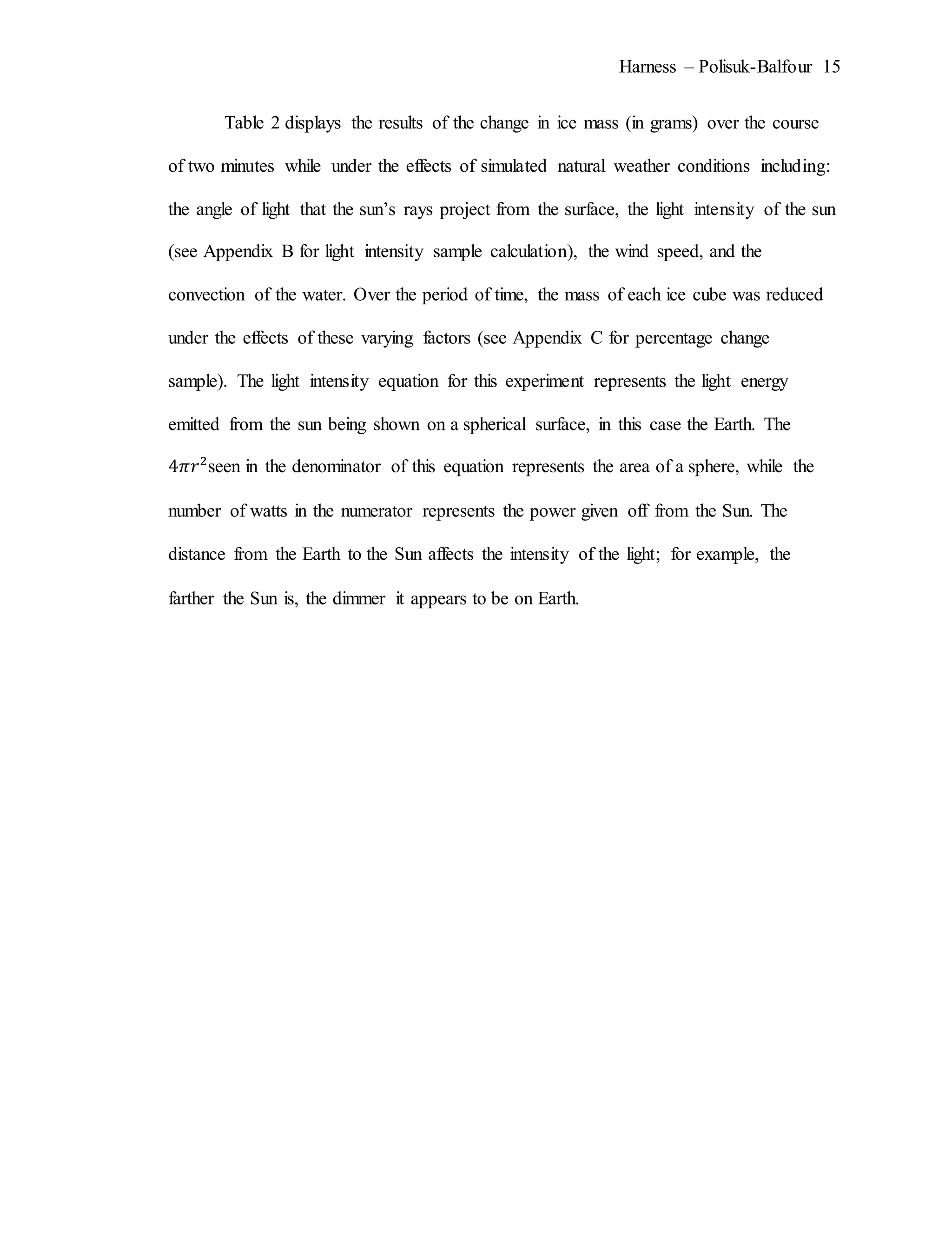 Harness – Polisuk-Balfour 15
Table 2 displays the results of the change in ice mass (in grams) over the course
of two minutes while under the effects of simulated natural weather conditions including:
the angle of light that the sun’s rays project from the surface, the light intensity of the sun
(see Appendix B for light intensity sample calculation), the wind speed, and the
convection of the water. Over the period of time, the mass of each ice cube was reduced
under the effects of these varying factors (see Appendix C for percentage change
sample). The light intensity equation for this experiment represents the light energy
emitted from the sun being shown on a spherical surface, in this case the Earth. The
4𝜋𝑟2
seen in the denominator of this equation represents the area of a sphere, while the
number of watts in the numerator represents the power given off from the Sun. The
distance from the Earth to the Sun affects the intensity of the light; for example, the
farther the Sun is, the dimmer it appears to be on Earth.
 