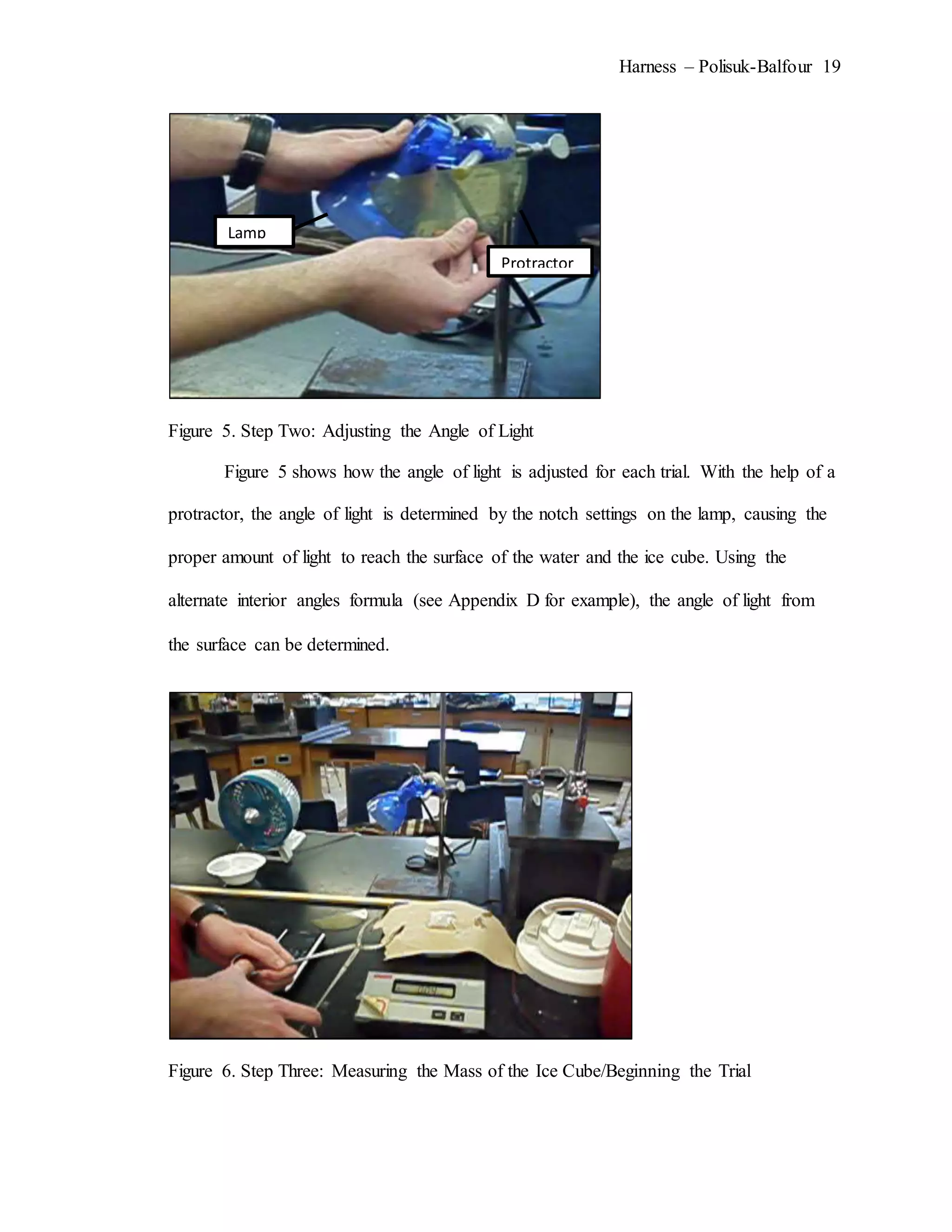 Harness – Polisuk-Balfour 19
Figure 5. Step Two: Adjusting the Angle of Light
Figure 5 shows how the angle of light is adjusted for each trial. With the help of a
protractor, the angle of light is determined by the notch settings on the lamp, causing the
proper amount of light to reach the surface of the water and the ice cube. Using the
alternate interior angles formula (see Appendix D for example), the angle of light from
the surface can be determined.
Figure 6. Step Three: Measuring the Mass of the Ice Cube/Beginning the Trial
Protractor
Lamp
 