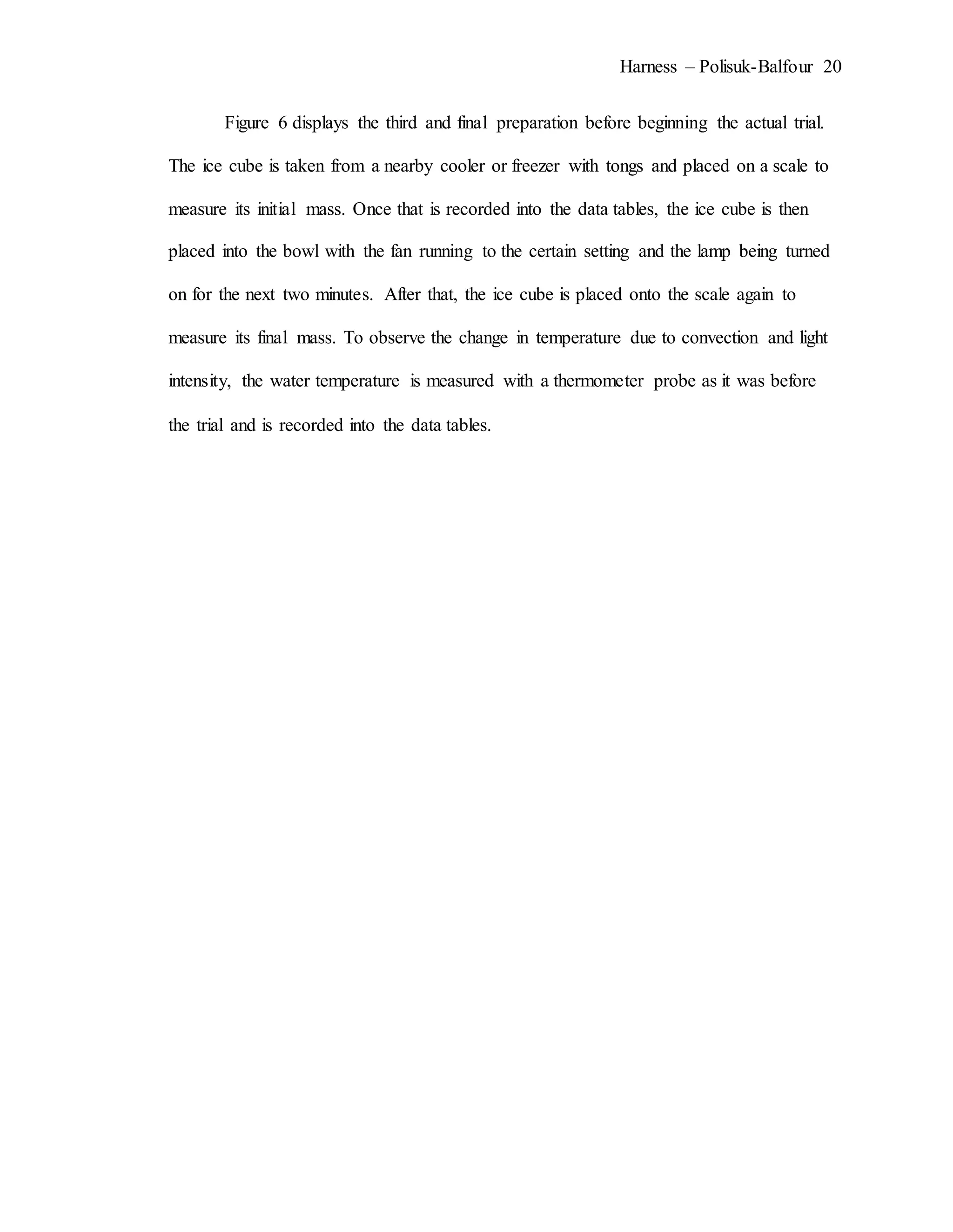Harness – Polisuk-Balfour 20
Figure 6 displays the third and final preparation before beginning the actual trial.
The ice cube is taken from a nearby cooler or freezer with tongs and placed on a scale to
measure its initial mass. Once that is recorded into the data tables, the ice cube is then
placed into the bowl with the fan running to the certain setting and the lamp being turned
on for the next two minutes. After that, the ice cube is placed onto the scale again to
measure its final mass. To observe the change in temperature due to convection and light
intensity, the water temperature is measured with a thermometer probe as it was before
the trial and is recorded into the data tables.
 