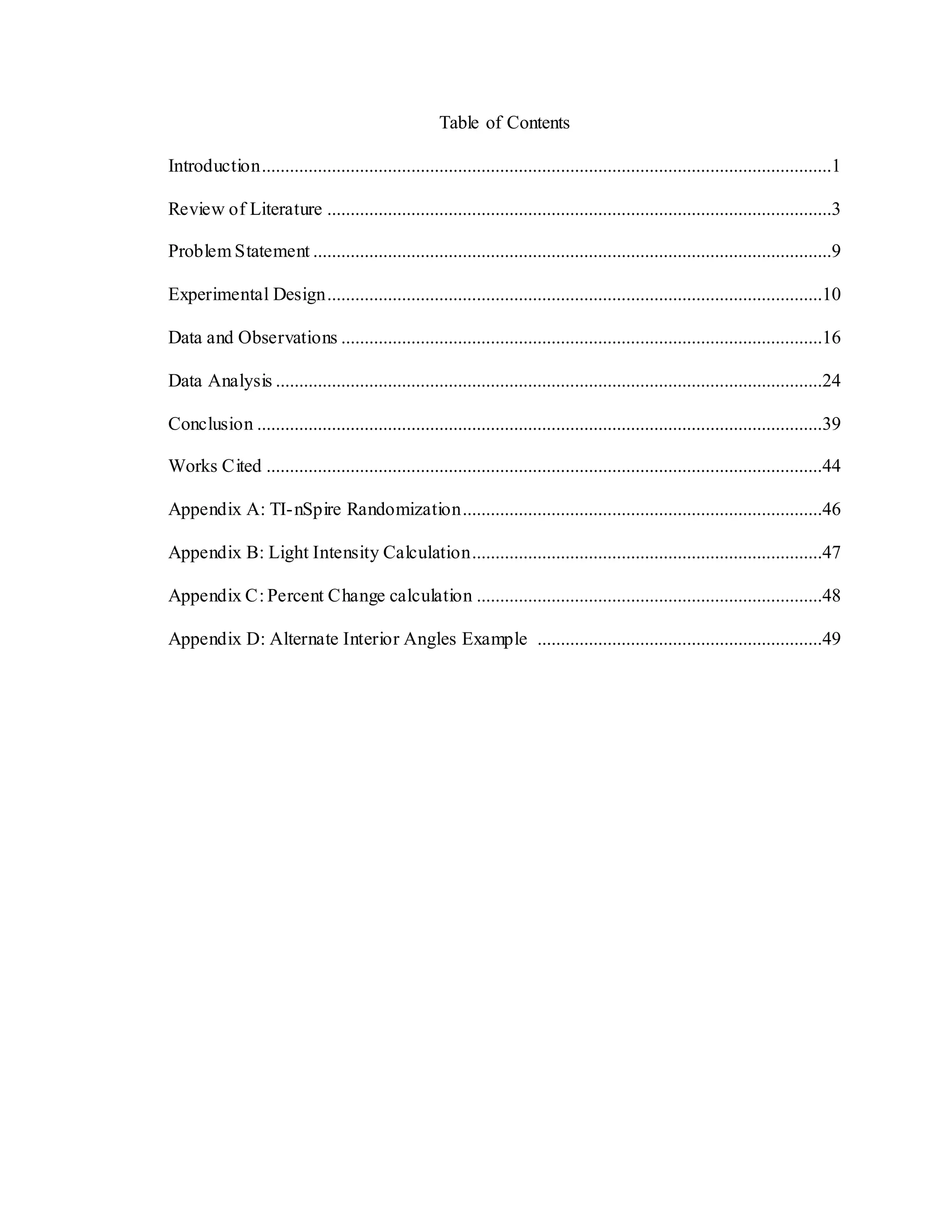 Table of Contents
Introduction..........................................................................................................................1
Review of Literature ............................................................................................................3
Problem Statement ...............................................................................................................9
Experimental Design..........................................................................................................10
Data and Observations .......................................................................................................16
Data Analysis .....................................................................................................................24
Conclusion .........................................................................................................................39
Works Cited .......................................................................................................................44
Appendix A: TI-nSpire Randomization.............................................................................46
Appendix B: Light Intensity Calculation...........................................................................47
Appendix C: Percent Change calculation ..........................................................................48
Appendix D: Alternate Interior Angles Example .............................................................49
 