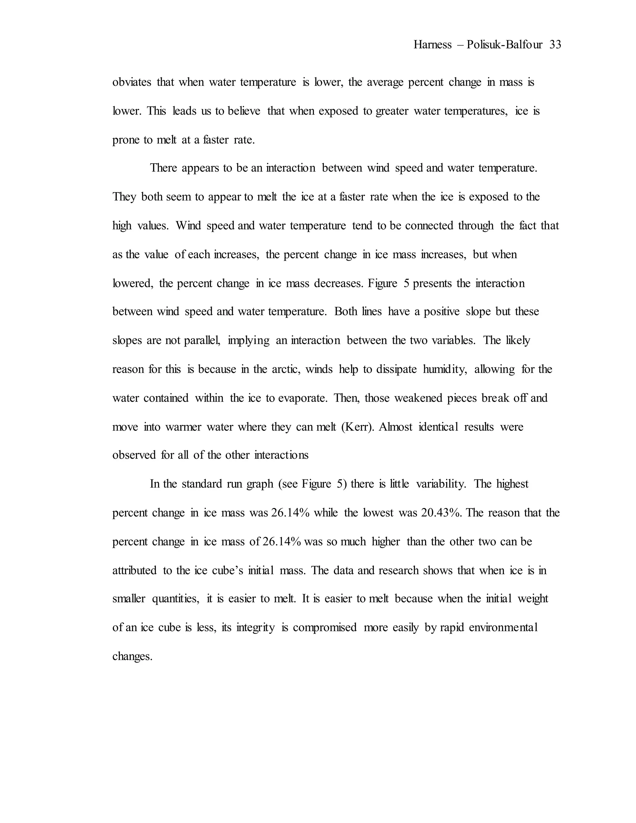 Harness – Polisuk-Balfour 33
obviates that when water temperature is lower, the average percent change in mass is
lower. This leads us to believe that when exposed to greater water temperatures, ice is
prone to melt at a faster rate.
There appears to be an interaction between wind speed and water temperature.
They both seem to appear to melt the ice at a faster rate when the ice is exposed to the
high values. Wind speed and water temperature tend to be connected through the fact that
as the value of each increases, the percent change in ice mass increases, but when
lowered, the percent change in ice mass decreases. Figure 5 presents the interaction
between wind speed and water temperature. Both lines have a positive slope but these
slopes are not parallel, implying an interaction between the two variables. The likely
reason for this is because in the arctic, winds help to dissipate humidity, allowing for the
water contained within the ice to evaporate. Then, those weakened pieces break off and
move into warmer water where they can melt (Kerr). Almost identical results were
observed for all of the other interactions
In the standard run graph (see Figure 5) there is little variability. The highest
percent change in ice mass was 26.14% while the lowest was 20.43%. The reason that the
percent change in ice mass of 26.14% was so much higher than the other two can be
attributed to the ice cube’s initial mass. The data and research shows that when ice is in
smaller quantities, it is easier to melt. It is easier to melt because when the initial weight
of an ice cube is less, its integrity is compromised more easily by rapid environmental
changes.
 