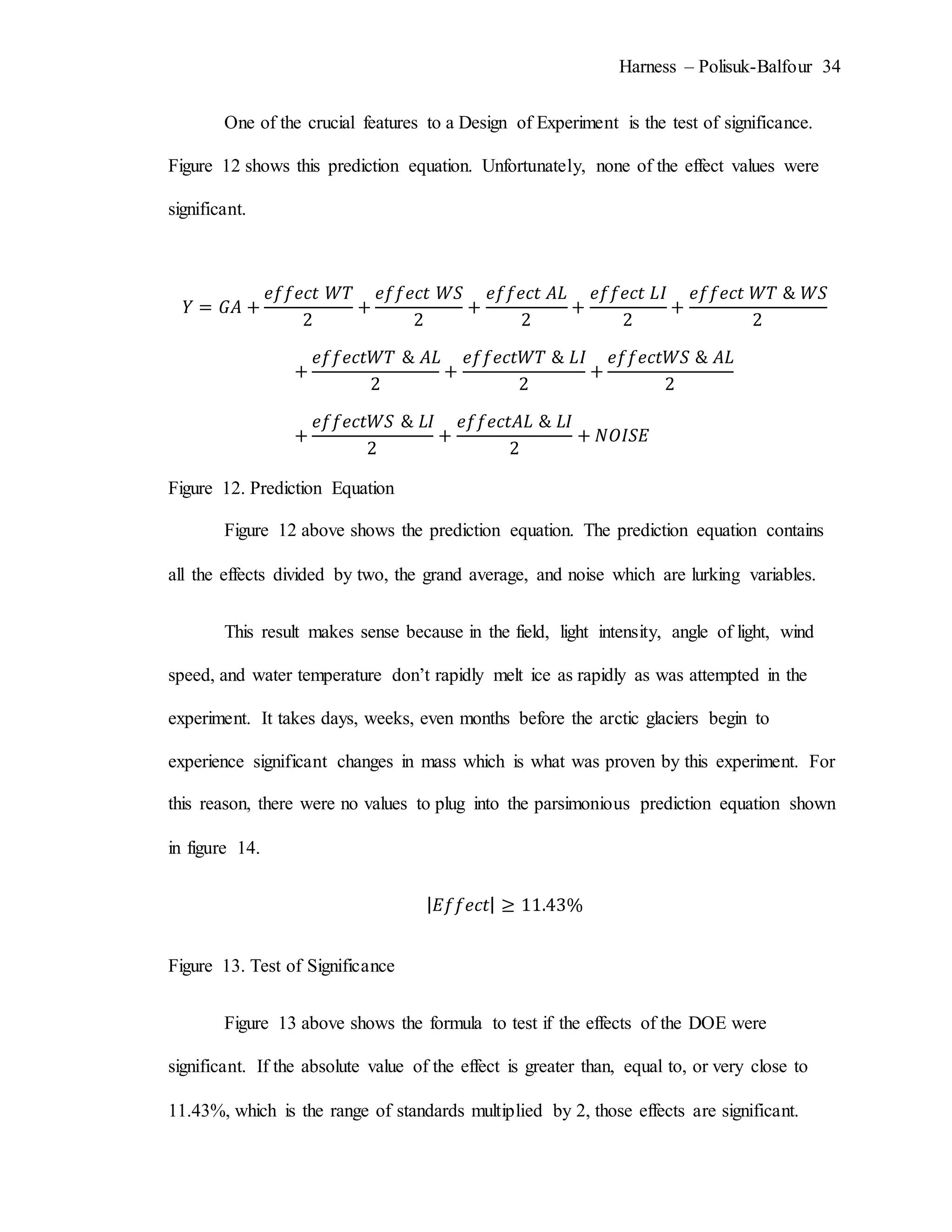 Harness – Polisuk-Balfour 34
One of the crucial features to a Design of Experiment is the test of significance.
Figure 12 shows this prediction equation. Unfortunately, none of the effect values were
significant.
𝑌 = 𝐺𝐴 +
𝑒𝑓𝑓𝑒𝑐𝑡 𝑊𝑇
2
+
𝑒𝑓𝑓𝑒𝑐𝑡 𝑊𝑆
2
+
𝑒𝑓𝑓𝑒𝑐𝑡 𝐴𝐿
2
+
𝑒𝑓𝑓𝑒𝑐𝑡 𝐿𝐼
2
+
𝑒𝑓𝑓𝑒𝑐𝑡 𝑊𝑇 & 𝑊𝑆
2
+
𝑒𝑓𝑓𝑒𝑐𝑡𝑊𝑇 & 𝐴𝐿
2
+
𝑒𝑓𝑓𝑒𝑐𝑡𝑊𝑇 & 𝐿𝐼
2
+
𝑒𝑓𝑓𝑒𝑐𝑡𝑊𝑆 & 𝐴𝐿
2
+
𝑒𝑓𝑓𝑒𝑐𝑡𝑊𝑆 & 𝐿𝐼
2
+
𝑒𝑓𝑓𝑒𝑐𝑡𝐴𝐿 & 𝐿𝐼
2
+ 𝑁𝑂𝐼𝑆𝐸
Figure 12. Prediction Equation
Figure 12 above shows the prediction equation. The prediction equation contains
all the effects divided by two, the grand average, and noise which are lurking variables.
This result makes sense because in the field, light intensity, angle of light, wind
speed, and water temperature don’t rapidly melt ice as rapidly as was attempted in the
experiment. It takes days, weeks, even months before the arctic glaciers begin to
experience significant changes in mass which is what was proven by this experiment. For
this reason, there were no values to plug into the parsimonious prediction equation shown
in figure 14.
| 𝐸𝑓𝑓𝑒𝑐𝑡| ≥ 11.43%
Figure 13. Test of Significance
Figure 13 above shows the formula to test if the effects of the DOE were
significant. If the absolute value of the effect is greater than, equal to, or very close to
11.43%, which is the range of standards multiplied by 2, those effects are significant.
 