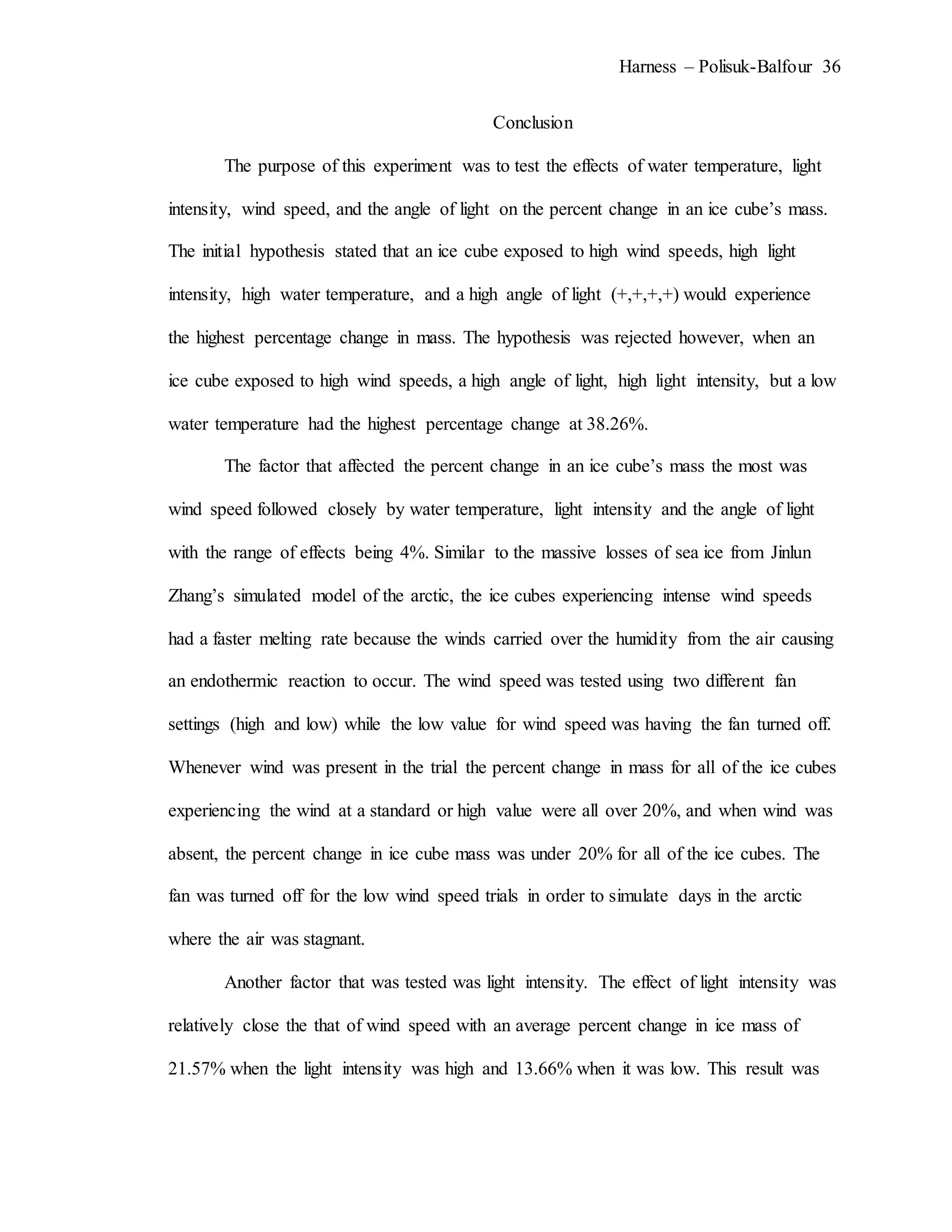 Harness – Polisuk-Balfour 36
Conclusion
The purpose of this experiment was to test the effects of water temperature, light
intensity, wind speed, and the angle of light on the percent change in an ice cube’s mass.
The initial hypothesis stated that an ice cube exposed to high wind speeds, high light
intensity, high water temperature, and a high angle of light (+,+,+,+) would experience
the highest percentage change in mass. The hypothesis was rejected however, when an
ice cube exposed to high wind speeds, a high angle of light, high light intensity, but a low
water temperature had the highest percentage change at 38.26%.
The factor that affected the percent change in an ice cube’s mass the most was
wind speed followed closely by water temperature, light intensity and the angle of light
with the range of effects being 4%. Similar to the massive losses of sea ice from Jinlun
Zhang’s simulated model of the arctic, the ice cubes experiencing intense wind speeds
had a faster melting rate because the winds carried over the humidity from the air causing
an endothermic reaction to occur. The wind speed was tested using two different fan
settings (high and low) while the low value for wind speed was having the fan turned off.
Whenever wind was present in the trial the percent change in mass for all of the ice cubes
experiencing the wind at a standard or high value were all over 20%, and when wind was
absent, the percent change in ice cube mass was under 20% for all of the ice cubes. The
fan was turned off for the low wind speed trials in order to simulate days in the arctic
where the air was stagnant.
Another factor that was tested was light intensity. The effect of light intensity was
relatively close the that of wind speed with an average percent change in ice mass of
21.57% when the light intensity was high and 13.66% when it was low. This result was
 
