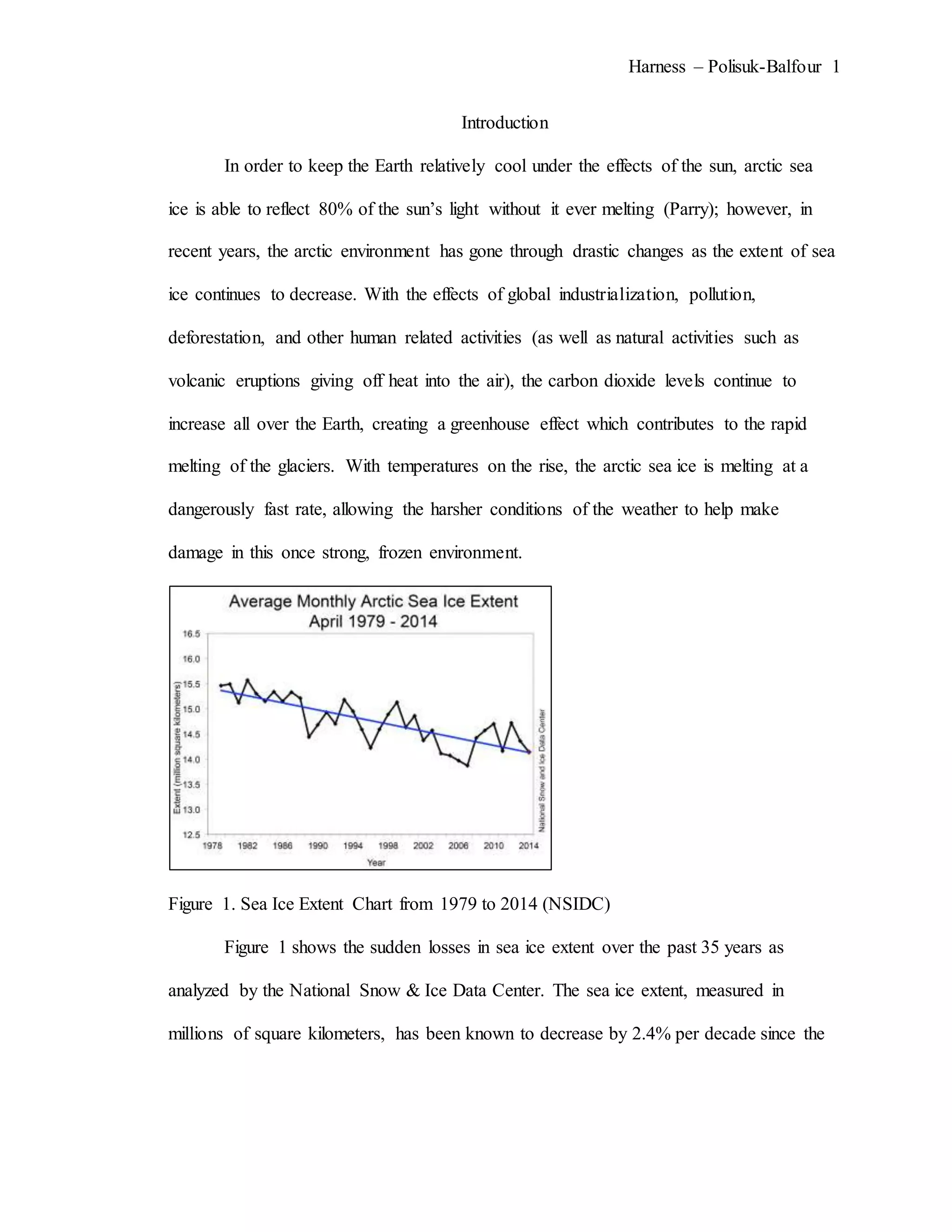 Harness – Polisuk-Balfour 1
Introduction
In order to keep the Earth relatively cool under the effects of the sun, arctic sea
ice is able to reflect 80% of the sun’s light without it ever melting (Parry); however, in
recent years, the arctic environment has gone through drastic changes as the extent of sea
ice continues to decrease. With the effects of global industrialization, pollution,
deforestation, and other human related activities (as well as natural activities such as
volcanic eruptions giving off heat into the air), the carbon dioxide levels continue to
increase all over the Earth, creating a greenhouse effect which contributes to the rapid
melting of the glaciers. With temperatures on the rise, the arctic sea ice is melting at a
dangerously fast rate, allowing the harsher conditions of the weather to help make
damage in this once strong, frozen environment.
Figure 1. Sea Ice Extent Chart from 1979 to 2014 (NSIDC)
Figure 1 shows the sudden losses in sea ice extent over the past 35 years as
analyzed by the National Snow & Ice Data Center. The sea ice extent, measured in
millions of square kilometers, has been known to decrease by 2.4% per decade since the
 