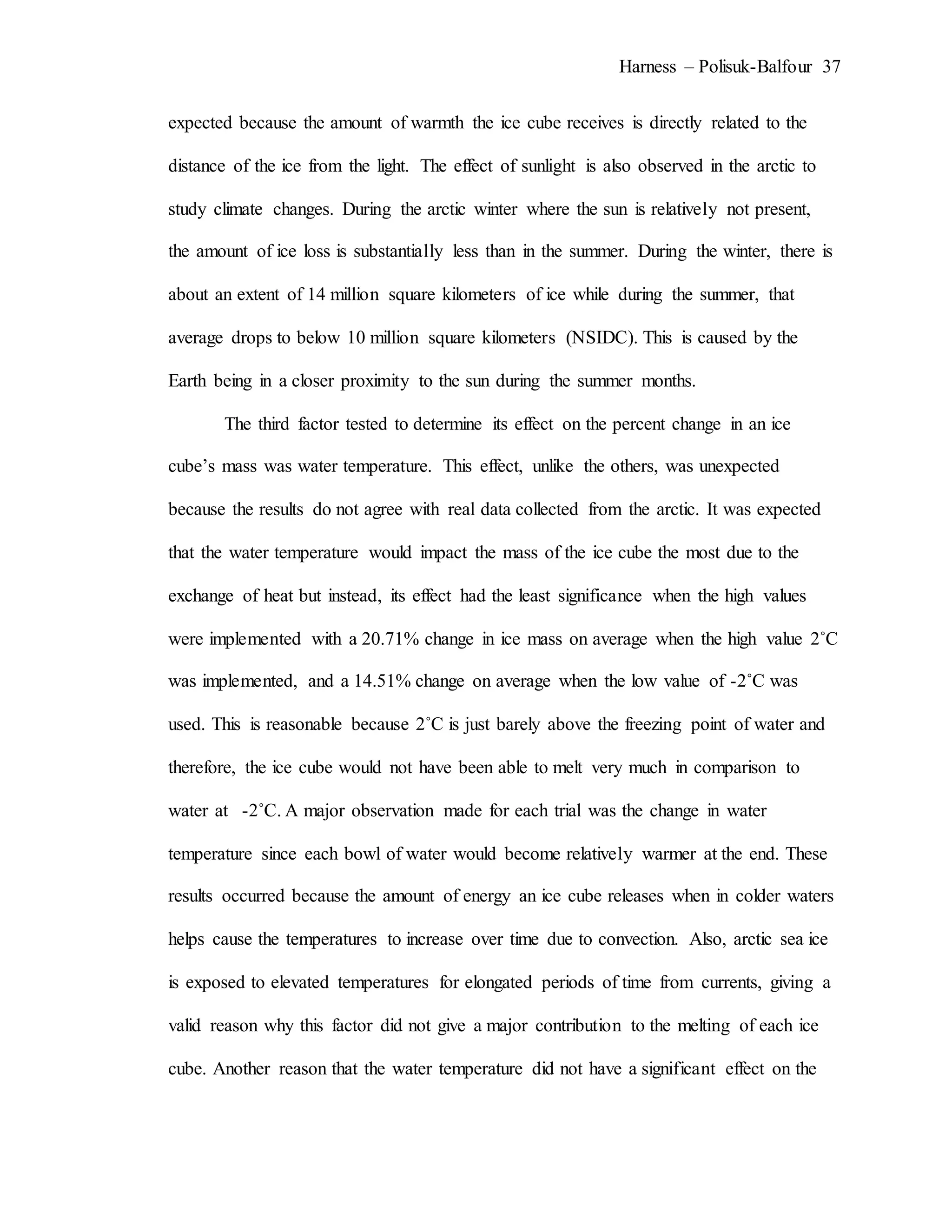 Harness – Polisuk-Balfour 37
expected because the amount of warmth the ice cube receives is directly related to the
distance of the ice from the light. The effect of sunlight is also observed in the arctic to
study climate changes. During the arctic winter where the sun is relatively not present,
the amount of ice loss is substantially less than in the summer. During the winter, there is
about an extent of 14 million square kilometers of ice while during the summer, that
average drops to below 10 million square kilometers (NSIDC). This is caused by the
Earth being in a closer proximity to the sun during the summer months.
The third factor tested to determine its effect on the percent change in an ice
cube’s mass was water temperature. This effect, unlike the others, was unexpected
because the results do not agree with real data collected from the arctic. It was expected
that the water temperature would impact the mass of the ice cube the most due to the
exchange of heat but instead, its effect had the least significance when the high values
were implemented with a 20.71% change in ice mass on average when the high value 2˚C
was implemented, and a 14.51% change on average when the low value of -2˚C was
used. This is reasonable because 2˚C is just barely above the freezing point of water and
therefore, the ice cube would not have been able to melt very much in comparison to
water at -2˚C. A major observation made for each trial was the change in water
temperature since each bowl of water would become relatively warmer at the end. These
results occurred because the amount of energy an ice cube releases when in colder waters
helps cause the temperatures to increase over time due to convection. Also, arctic sea ice
is exposed to elevated temperatures for elongated periods of time from currents, giving a
valid reason why this factor did not give a major contribution to the melting of each ice
cube. Another reason that the water temperature did not have a significant effect on the
 