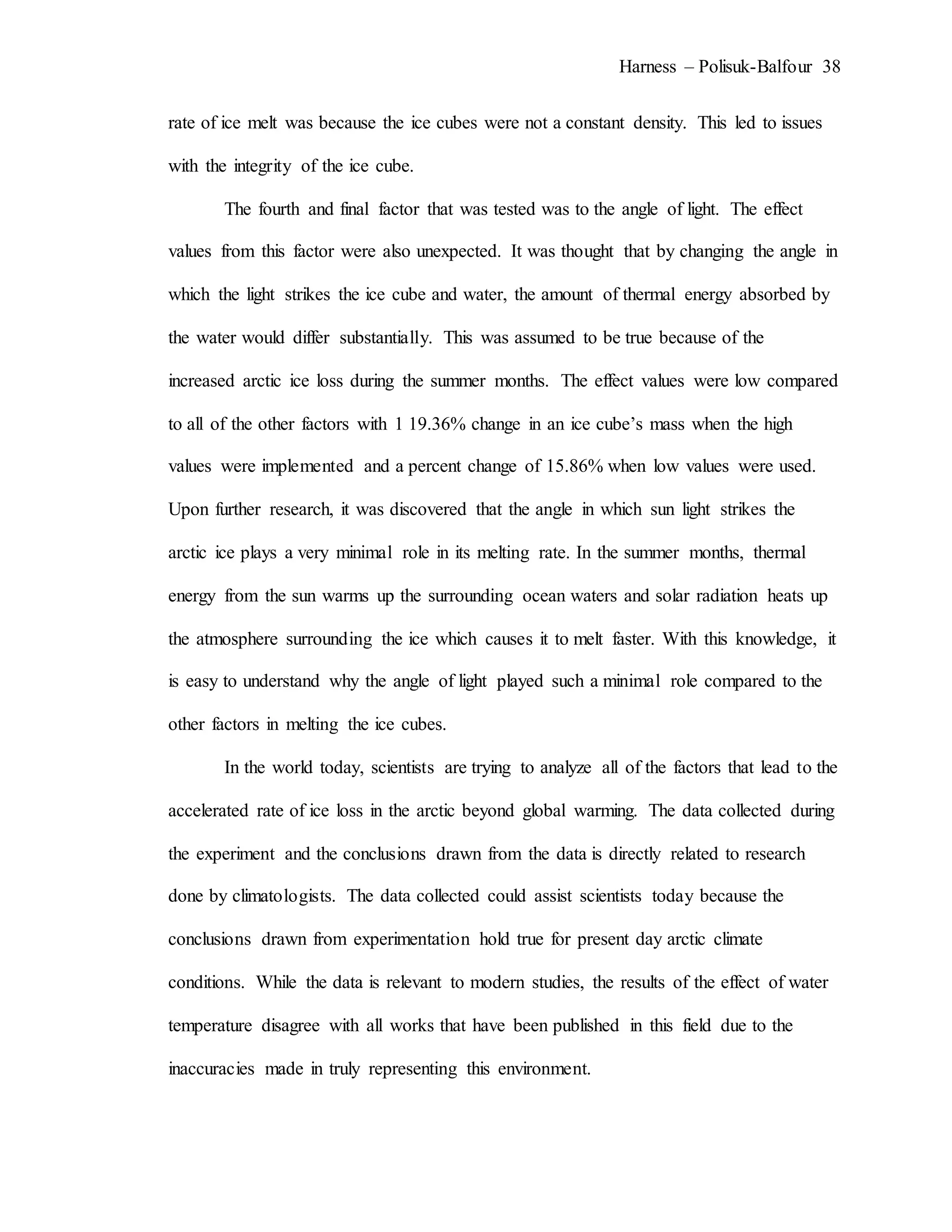 Harness – Polisuk-Balfour 38
rate of ice melt was because the ice cubes were not a constant density. This led to issues
with the integrity of the ice cube.
The fourth and final factor that was tested was to the angle of light. The effect
values from this factor were also unexpected. It was thought that by changing the angle in
which the light strikes the ice cube and water, the amount of thermal energy absorbed by
the water would differ substantially. This was assumed to be true because of the
increased arctic ice loss during the summer months. The effect values were low compared
to all of the other factors with 1 19.36% change in an ice cube’s mass when the high
values were implemented and a percent change of 15.86% when low values were used.
Upon further research, it was discovered that the angle in which sun light strikes the
arctic ice plays a very minimal role in its melting rate. In the summer months, thermal
energy from the sun warms up the surrounding ocean waters and solar radiation heats up
the atmosphere surrounding the ice which causes it to melt faster. With this knowledge, it
is easy to understand why the angle of light played such a minimal role compared to the
other factors in melting the ice cubes.
In the world today, scientists are trying to analyze all of the factors that lead to the
accelerated rate of ice loss in the arctic beyond global warming. The data collected during
the experiment and the conclusions drawn from the data is directly related to research
done by climatologists. The data collected could assist scientists today because the
conclusions drawn from experimentation hold true for present day arctic climate
conditions. While the data is relevant to modern studies, the results of the effect of water
temperature disagree with all works that have been published in this field due to the
inaccuracies made in truly representing this environment.
 