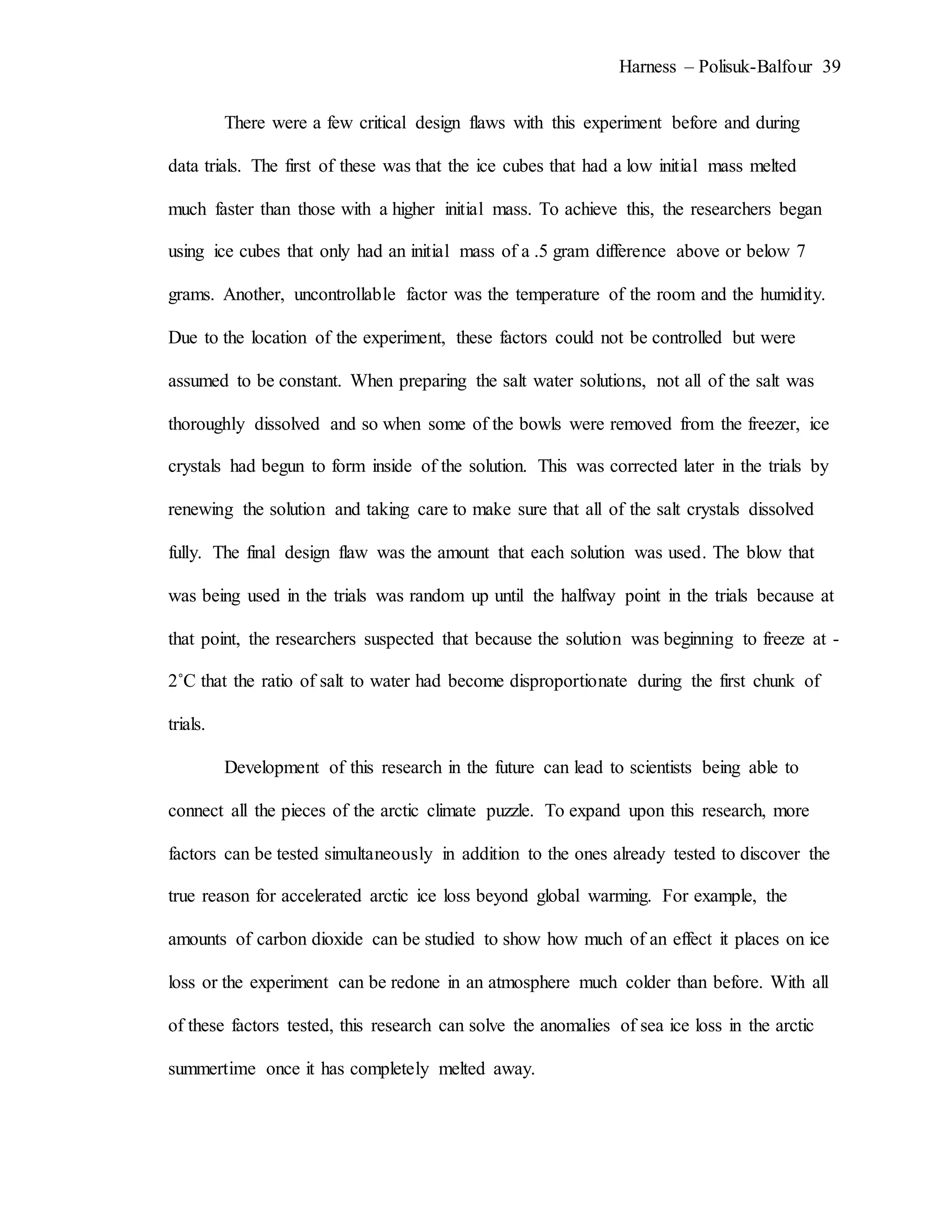 Harness – Polisuk-Balfour 39
There were a few critical design flaws with this experiment before and during
data trials. The first of these was that the ice cubes that had a low initial mass melted
much faster than those with a higher initial mass. To achieve this, the researchers began
using ice cubes that only had an initial mass of a .5 gram difference above or below 7
grams. Another, uncontrollable factor was the temperature of the room and the humidity.
Due to the location of the experiment, these factors could not be controlled but were
assumed to be constant. When preparing the salt water solutions, not all of the salt was
thoroughly dissolved and so when some of the bowls were removed from the freezer, ice
crystals had begun to form inside of the solution. This was corrected later in the trials by
renewing the solution and taking care to make sure that all of the salt crystals dissolved
fully. The final design flaw was the amount that each solution was used. The blow that
was being used in the trials was random up until the halfway point in the trials because at
that point, the researchers suspected that because the solution was beginning to freeze at -
2˚C that the ratio of salt to water had become disproportionate during the first chunk of
trials.
Development of this research in the future can lead to scientists being able to
connect all the pieces of the arctic climate puzzle. To expand upon this research, more
factors can be tested simultaneously in addition to the ones already tested to discover the
true reason for accelerated arctic ice loss beyond global warming. For example, the
amounts of carbon dioxide can be studied to show how much of an effect it places on ice
loss or the experiment can be redone in an atmosphere much colder than before. With all
of these factors tested, this research can solve the anomalies of sea ice loss in the arctic
summertime once it has completely melted away.
 