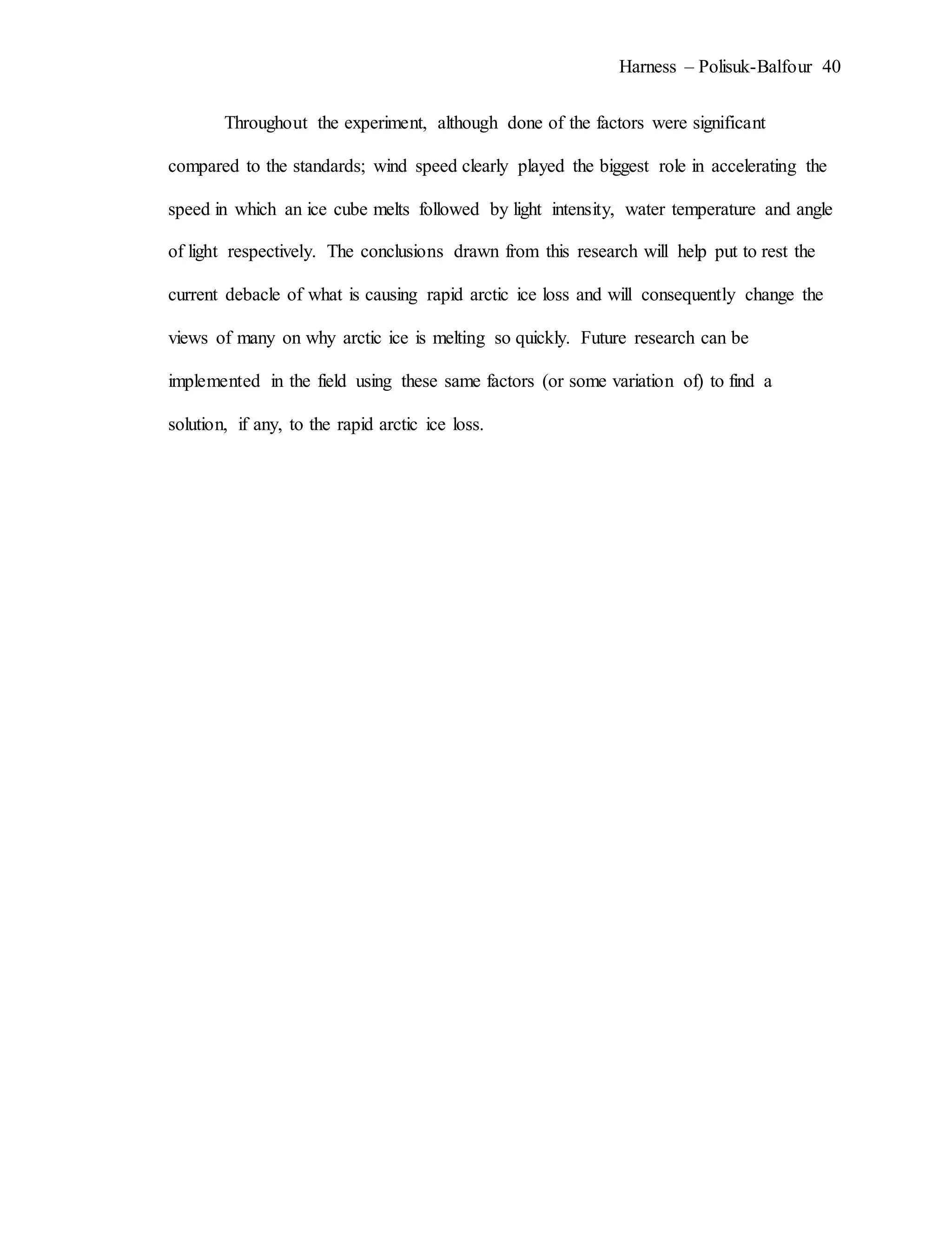 Harness – Polisuk-Balfour 40
Throughout the experiment, although done of the factors were significant
compared to the standards; wind speed clearly played the biggest role in accelerating the
speed in which an ice cube melts followed by light intensity, water temperature and angle
of light respectively. The conclusions drawn from this research will help put to rest the
current debacle of what is causing rapid arctic ice loss and will consequently change the
views of many on why arctic ice is melting so quickly. Future research can be
implemented in the field using these same factors (or some variation of) to find a
solution, if any, to the rapid arctic ice loss.
 