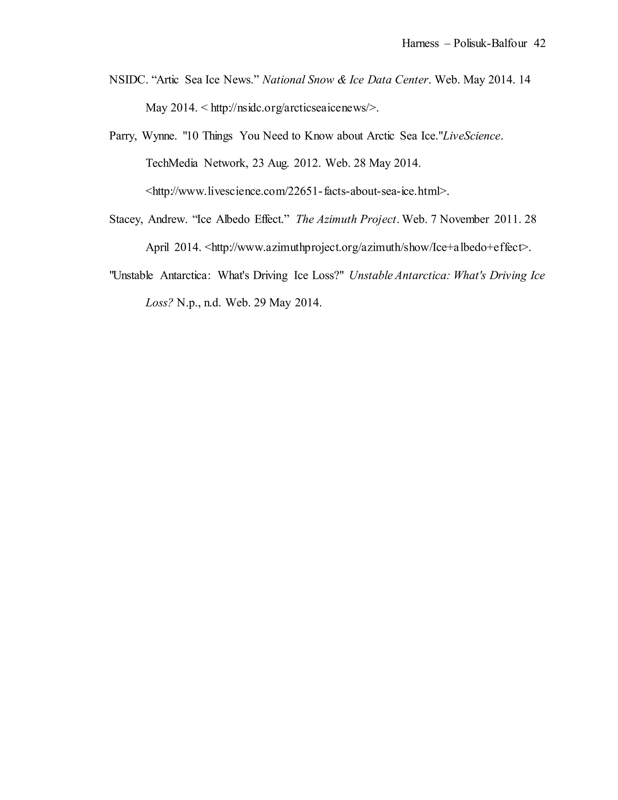 Harness – Polisuk-Balfour 42
NSIDC. “Artic Sea Ice News.” National Snow & Ice Data Center. Web. May 2014. 14
May 2014. < http://nsidc.org/arcticseaicenews/>.
Parry, Wynne. "10 Things You Need to Know about Arctic Sea Ice."LiveScience.
TechMedia Network, 23 Aug. 2012. Web. 28 May 2014.
<http://www.livescience.com/22651-facts-about-sea-ice.html>.
Stacey, Andrew. “Ice Albedo Effect.” The Azimuth Project. Web. 7 November 2011. 28
April 2014. <http://www.azimuthproject.org/azimuth/show/Ice+albedo+effect>.
"Unstable Antarctica: What's Driving Ice Loss?" Unstable Antarctica: What's Driving Ice
Loss? N.p., n.d. Web. 29 May 2014.
 