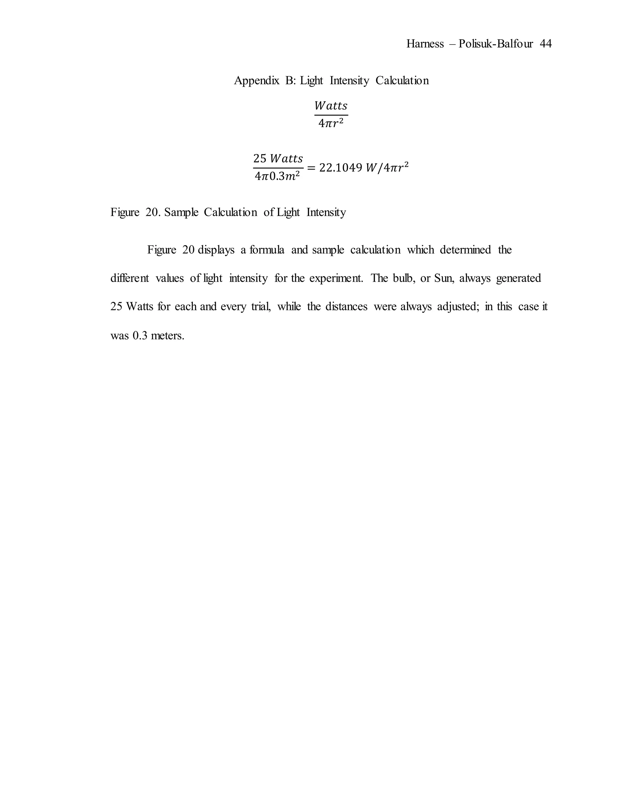 Harness – Polisuk-Balfour 44
Appendix B: Light Intensity Calculation
𝑊𝑎𝑡𝑡𝑠
4𝜋𝑟2
25 𝑊𝑎𝑡𝑡𝑠
4𝜋0.3𝑚2
= 22.1049 𝑊/4𝜋𝑟2
Figure 20. Sample Calculation of Light Intensity
Figure 20 displays a formula and sample calculation which determined the
different values of light intensity for the experiment. The bulb, or Sun, always generated
25 Watts for each and every trial, while the distances were always adjusted; in this case it
was 0.3 meters.
 