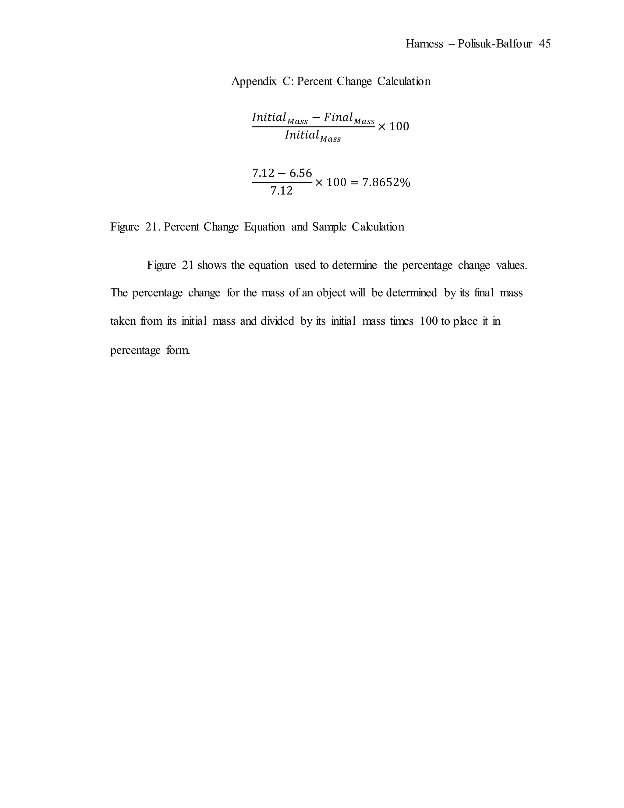 Harness – Polisuk-Balfour 45
Appendix C: Percent Change Calculation
𝐼𝑛𝑖𝑡𝑖𝑎𝑙 𝑀𝑎𝑠𝑠 − 𝐹𝑖𝑛𝑎𝑙 𝑀𝑎𝑠𝑠
𝐼𝑛𝑖𝑡𝑖𝑎𝑙 𝑀𝑎𝑠𝑠
× 100
7.12 − 6.56
7.12
× 100 = 7.8652%
Figure 21. Percent Change Equation and Sample Calculation
Figure 21 shows the equation used to determine the percentage change values.
The percentage change for the mass of an object will be determined by its final mass
taken from its initial mass and divided by its initial mass times 100 to place it in
percentage form.
 