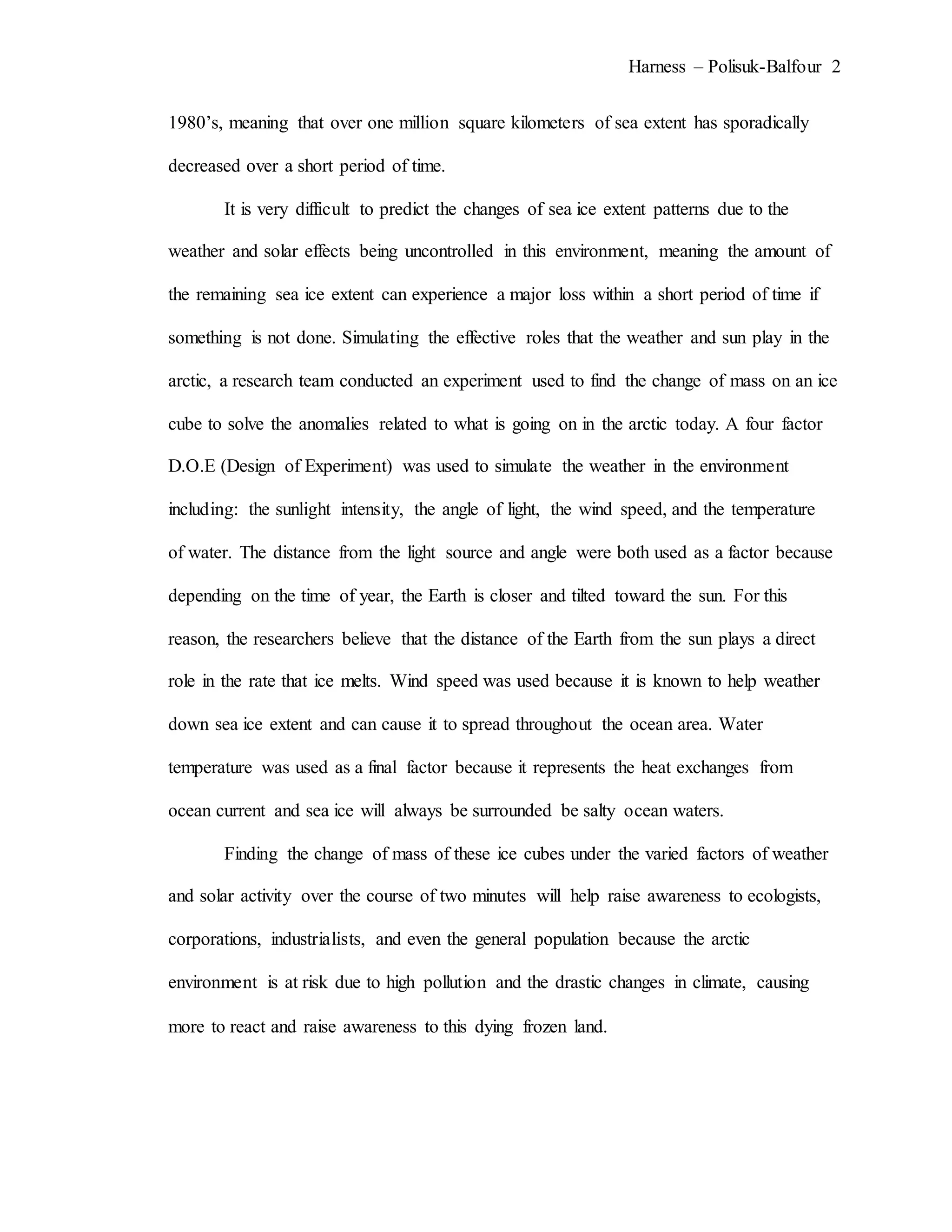 Harness – Polisuk-Balfour 2
1980’s, meaning that over one million square kilometers of sea extent has sporadically
decreased over a short period of time.
It is very difficult to predict the changes of sea ice extent patterns due to the
weather and solar effects being uncontrolled in this environment, meaning the amount of
the remaining sea ice extent can experience a major loss within a short period of time if
something is not done. Simulating the effective roles that the weather and sun play in the
arctic, a research team conducted an experiment used to find the change of mass on an ice
cube to solve the anomalies related to what is going on in the arctic today. A four factor
D.O.E (Design of Experiment) was used to simulate the weather in the environment
including: the sunlight intensity, the angle of light, the wind speed, and the temperature
of water. The distance from the light source and angle were both used as a factor because
depending on the time of year, the Earth is closer and tilted toward the sun. For this
reason, the researchers believe that the distance of the Earth from the sun plays a direct
role in the rate that ice melts. Wind speed was used because it is known to help weather
down sea ice extent and can cause it to spread throughout the ocean area. Water
temperature was used as a final factor because it represents the heat exchanges from
ocean current and sea ice will always be surrounded be salty ocean waters.
Finding the change of mass of these ice cubes under the varied factors of weather
and solar activity over the course of two minutes will help raise awareness to ecologists,
corporations, industrialists, and even the general population because the arctic
environment is at risk due to high pollution and the drastic changes in climate, causing
more to react and raise awareness to this dying frozen land.
 
