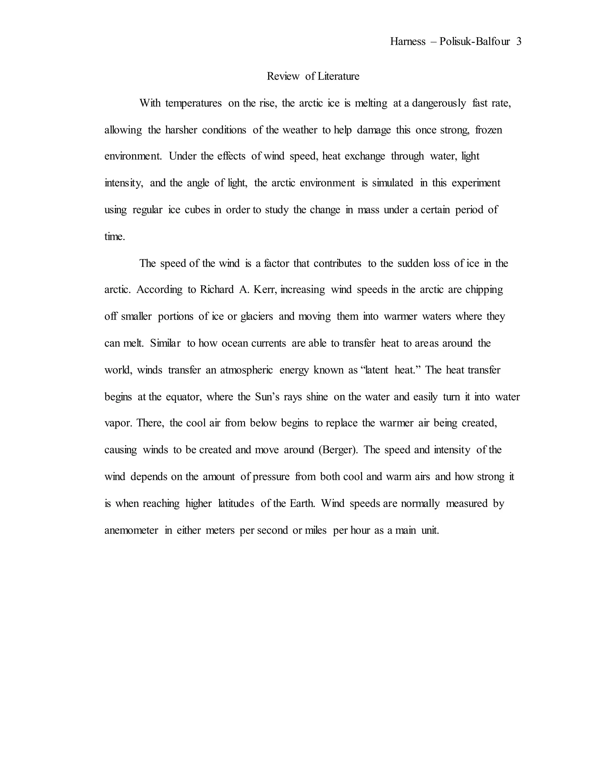 Harness – Polisuk-Balfour 3
Review of Literature
With temperatures on the rise, the arctic ice is melting at a dangerously fast rate,
allowing the harsher conditions of the weather to help damage this once strong, frozen
environment. Under the effects of wind speed, heat exchange through water, light
intensity, and the angle of light, the arctic environment is simulated in this experiment
using regular ice cubes in order to study the change in mass under a certain period of
time.
The speed of the wind is a factor that contributes to the sudden loss of ice in the
arctic. According to Richard A. Kerr, increasing wind speeds in the arctic are chipping
off smaller portions of ice or glaciers and moving them into warmer waters where they
can melt. Similar to how ocean currents are able to transfer heat to areas around the
world, winds transfer an atmospheric energy known as “latent heat.” The heat transfer
begins at the equator, where the Sun’s rays shine on the water and easily turn it into water
vapor. There, the cool air from below begins to replace the warmer air being created,
causing winds to be created and move around (Berger). The speed and intensity of the
wind depends on the amount of pressure from both cool and warm airs and how strong it
is when reaching higher latitudes of the Earth. Wind speeds are normally measured by
anemometer in either meters per second or miles per hour as a main unit.
 
