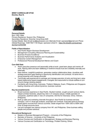 BRIEF CURRICULUM VITAE
Elumba, Raul S.
Personal Details
Born 1955 Male
Primary Residence: Quezon City, Philippines
Secondary Residence: Wanchai, Hong Kong SAR
Contact Details: Main Email raul@spanasiaco.com Alternate Email: spanasia2@gmail.com Phone
(Global Roaming): +639178211134 Skype: spanasia Linked In: https://hk.linkedin.com/pub/raul-
elumba/1a/505/598
Fields of Specialization
 Asia Pacific Region Business Development
 Management Consulting (Resource Planning and Sustainability)
 Business Process Excellence
 Business Performance Analytics and Visualization
 Enterprise Content Management
 Professional /Personal Development Mentor and Coach
Core Skill Sets
 Warm executive presence and personality while at work, great team player and mentor off
work. Placing client and team wellbeing in forefront imbues trust and credibility internally and
externally.
 Keen listener, insightful questioner, generates creative collaborative ideas, visualizes well
strategy-execution gaps leading to opportunity identification and contracts. At same time a
strong presenter and change advocate.
 Technically well experienced to package and manage execution of entry and long term value
based relationship based engagements. Energetic and resourceful to include abilities to turn
around change resisting players.
 Familiarity with Hong Kong, Indonesia, Thailand, Malaysia, Guam, Philippines and Singapore
leading industries and cultural dynamics, business nuances
Key Accomplishments
 Broad business experience in Asia Pacific. Studied markets, sought out joint venture clients,
helped architect factories, played key role in JV company setups, initially operated JV
companies, pipelined sales in new JV companies. Did this for Indonesia, China, Vietnam,
Philippines.
 Built up sales and marketing channels throughout Asia Pacific for business services
company. Led in C level gap analysis, proposals and contracts. Executed same by forming
expert teams sourced from various countries. Deals ranged from 100K USD to 500K USD.
Over 20 large accounts done.
 Led and managed own startup company from HK and Philippines. Grew business selling
people and process solutions.
Educational Background
 Masters in Business Management Program – University of the Philippines
 Bachelor of Science – University of the Philippines
 Various Courses and Certification on Management, Strategy and Business Planning
 Various Courses and Certification on Technology, Problem Solving, Others
 