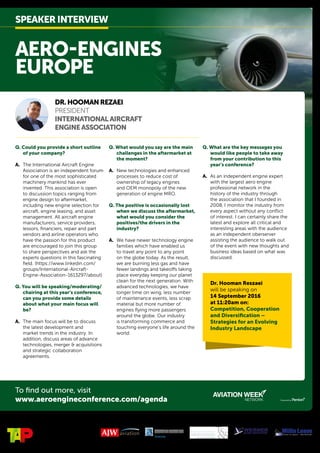 To find out more, visit
www.aeroengineconference.com/agenda
AERO-ENGINES
EUROPE
DR.HOOMANREZAEI	
PRESIDENT
INTERNATIONALAIRCRAFT
ENGINEASSOCIATION
Q. Could you provide a short outline
of your company?
A.	 The International Aircraft Engine
Association is an independent forum
for one of the most sophisticated
machinery mankind has ever
invented. This association is open
to discussion topics ranging from
engine design to aftermarket,
including new engine selection for
aircraft, engine leasing, and asset
management. All aircraft engine
manufacturers, service providers,
lessors, financiers, repair and part
vendors and airline operators who
have the passion for this product
are encouraged to join this group
to share perspectives and ask the
experts questions in this fascinating
field. (https://www.linkedin.com/
groups/International-Aircraft-
Engine-Association-1613297/about)
Q. You will be speaking/moderating/
chairing at this year’s conference,
can you provide some details
about what your main focus will
be?
A.	 The main focus will be to discuss
the latest development and
market trends in the industry. In
addition, discuss areas of advance
technologies, merger & acquisitions
and strategic collaboration
agreements.
Q. What would you say are the main
challenges in the aftermarket at
the moment?
A.	 New technologies and enhanced
processes to reduce cost of
ownership of legacy engines
and OEM monopoly of the new
generation of engine MRO.
Q. The positive is occasionally lost
when we discuss the aftermarket,
what would you consider the
positives/the drivers in the
industry?
A.	 We have newer technology engine
families which have enabled us
to travel any point to any point
on the globe today. As the result,
we are burning less gas and have
fewer landings and takeoffs taking
place everyday keeping our planet
clean for the next generation. With
advanced technologies, we have
longer time on wing, less number
of maintenance events, less scrap
material but more number of
engines flying more passengers
around the globe. Our industry
is transforming commerce and
touching everyone’s life around the
world.
Q. What are the key messages you
would like people to take away
from your contribution to this
year’s conference?
A.	 As an independent engine expert
with the largest aero engine
professional network in the
history of the industry through
the association that I founded in
2008, I monitor the industry from
every aspect without any conflict
of interest. I can certainly share the
latest and explore all critical and
interesting areas with the audience
as an independent oberserver
assisting the audience to walk out
of the event with new thoughts and
business ideas based on what was
discussed.
SPEAKERINTERVIEW
Host Sponsor: Sponsored by:
Dr. Hooman Reszaei
will be speaking on
14 September 2016
at 11:20am on:
Competition, Cooperation
and Diversification –
Strategies for an Evolving
Industry Landscape
 