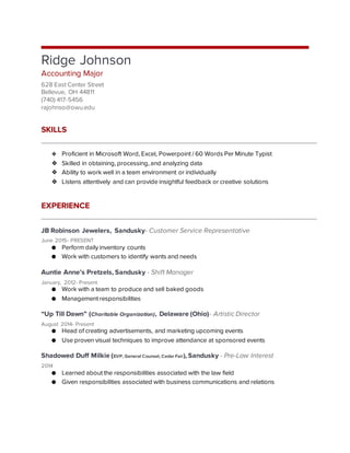Ridge Johnson
Accounting Major
628 East Center Street
Bellevue, OH 44811
(740) 417-5456
rajohnso@owu.edu
SKILLS
❖ Proficient in Microsoft Word, Excel, Powerpoint / 60 Words Per Minute Typist
❖ Skilled in obtaining, processing, and analyzing data
❖ Ability to work well in a team environment or individually
❖ Listens attentively and can provide insightful feedback or creative solutions
EXPERIENCE
JB Robinson Jewelers, Sandusky- Customer Service Representative
June 2015- PRESENT
● Perform daily inventory counts
● Work with customers to identify wants and needs
Auntie Anne’s Pretzels, Sandusky - Shift Manager
January, 2012- Present
● Work with a team to produce and sell baked goods
● Management responsibilities
“Up Till Dawn” (Charitable Organization), Delaware (Ohio)- Artistic Director
August 2014- Present
● Head of creating advertisements, and marketing upcoming events
● Use proven visual techniques to improve attendance at sponsored events
Shadowed Duff Milkie (EVP, General Counsel, Cedar Fair), Sandusky - Pre-Law Interest
2014
● Learned about the responsibilities associated with the law field
● Given responsibilities associated with business communications and relations
 