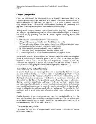 Statement on the Meaning of Empowerment of Mental Health Service Users and Carers 
page 4 
Carers’ perspective 
Carers and their families and friends have needs of their own. While care giving can be 
a strongly positive experience, most who write about it describe the impact in terms of 
burden, both subjective (perceived) and objective (e.g. ill health, economic, displacing 
daily routine). WHO (17) estimated that the burden to family and community from 
psychosis is only exceeded by those from dementia and quadriplegia. 
A study in five European countries (Italy, England (United Kingdom), Germany, Greece 
and Portugal) reported that caregivers for adults with schizophrenia spent an average of 
6–9 hours per day providing care (18). A United Kingdom survey by Rethink (19) 
found that: 
• 95% of carers are members of service users’ families; 
• 29% provide support and care for more than 50 hours per week; 
• 90% are adversely affected by the caring role in terms of leisure activities, career 
progress, financial circumstances and family relationships; 
• 60% have a significantly or moderately reduced social life; 
• 33% find that family relationships are seriously affected; and 
• 41% have significant or moderately reduced mental and physical health. 
Nevertheless, it should be remembered that informal caregivers are not an amorphous 
group. A particular focus should be given to the fact that 82% of carers are female 
(mothers, in 90% of cases); 70% are aged over 60 years and 33% over 70 years (20). 
Moreover, the perception of burden may vary between different cultures in terms of 
being more or less accepting of disability and seeing hope for the future (21). 
Information sharing and confidentiality 
In general, health care has increasingly been seen as a partnership between providers 
and users and their families. The sensitive nature of mental health problems, however, 
means that there can be particular difficulties in relation to confidentiality and the 
sharing of information, compounded by differences of practitioners’ opinions on what 
information can be shared. The practitioner must balance the value of information 
sharing – sometimes crucial to the well-being of both users and carers – against ethical 
and legal duties of confidentiality to both users and carers independently. Unfortunately, 
many mental health practitioners never receive training on dealing with these complex 
issues or addressing the different needs of users and carers. As a result, they lack 
confidence and so avoid giving any information, often citing confidentiality as the 
reason. 
Clearly, the quality of support varies, and many carers feel marginalized by services that 
seem unaware of their huge contribution as informal caregivers. The essential message 
is that services should support families and friends responding to their own needs as 
carers and enabling them to care most effectively. 
Characteristics and qualities 
To achieve the objectives of empowerment, some external conditions and internal 
qualities are important: 
 