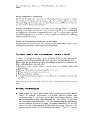 Statement on the Meaning of Empowerment of Mental Health Service Users and Carers 
page 6 
Moving from secrecy to transparency 
People with devalued social status who can hide that fact often choose to do so, but this 
decision takes its toll in the form of decreased self-esteem and fear of discovery. Those 
who reach the point where they can reveal their identities as mental health service users 
are more likely to display self-confidence. 
People can be helped to make decisions about disclosure through support in recognizing 
that they have multiple characteristics, many of which are positive. It is also important 
for both people with mental health problems and society to recognize and accept that 
mental health problems are a source of learning, growth and development, and bring 
additional skills and qualities. 
Growth and change that are never ending and self initiated 
Empowerment is not a destination, but a journey. No one reaches a final stage at which 
further growth and change are neither possible nor beneficial. 
Taking action for user empowerment in mental health 
A process of empowerment requires action at different levels: the societal/structural, 
service provision and professional development, community and the individual level. 
Based on the above reflections, action for user and carer empowerment must cover the 
following five key issues at these levels: 
1. Protection of the human rights of service users and fighting stigma and 
discrimination; 
2. Ensuring high-quality care and accountability of services; 
3. Having access to information and resources; 
4. Inclusion in decision-making; 
5. Having local organizational capacity to make demands on institutions and governing 
structures. 
The following are recommended actions for user and carer empowerment at these 
levels. 
Societal/structural level 
• Ensure that the full range of service users’ human rights is respected, protected and 
fulfilled. For example, governments can effectively implement human rights 
instruments, many of which cover people with mental health problems either 
specifically or by implication. Examples include: the United Nations Convention on 
the Rights of Persons with Disabilities (16), which includes enacting comprehensive 
anti-discrimination legislation with robust enforcement mechanisms, and the 2005 
report of the Special Rapporteur on the right of everyone to the enjoyment of the 
highest attainable standard of physical and mental health (22). The WHO resource 
 