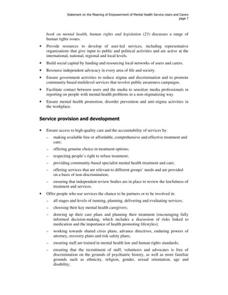 Statement on the Meaning of Empowerment of Mental Health Service Users and Carers 
page 7 
book on mental health, human rights and legislation (23) discusses a range of 
human rights issues. 
• Provide resources to develop of user-led services, including representative 
organizations that give input to public and political activities and are active at the 
international, national, regional and local levels. 
• Build social capital by funding and resourcing local networks of users and carers. 
• Resource independent advocacy in every area of life and society. 
• Ensure government activities to reduce stigma and discrimination and to promote 
community-based multilevel services that involve public awareness campaigns. 
• Facilitate contact between users and the media to sensitize media professionals in 
reporting on people with mental health problems in a non-stigmatizing way. 
• Ensure mental health promotion, disorder prevention and anti-stigma activities in 
the workplace. 
Service provision and development 
• Ensure access to high-quality care and the accountability of services by: 
– making available free or affordable, comprehensive and effective treatment and 
care; 
– offering genuine choice in treatment options; 
– respecting people’s right to refuse treatment; 
– providing community-based specialist mental health treatment and care; 
– offering services that are relevant to different groups’ needs and are provided 
on a basis of non-discrimination; 
– ensuring that independent review bodies are in place to review the lawfulness of 
treatment and services. 
• Offer people who use services the chance to be partners or to be involved in: 
– all stages and levels of running, planning, delivering and evaluating services; 
– choosing their key mental health caregivers; 
– drawing up their care plans and planning their treatment (encouraging fully 
informed decision-making, which includes a discussion of risks linked to 
medication and the importance of health promoting lifestyles); 
– working towards shared crisis plans, advance directives, enduring powers of 
attorney, recovery plans and risk safety plans; 
– ensuring staff are trained in mental health law and human rights standards; 
– ensuring that the recruitment of staff, volunteers and advocates is free of 
discrimination on the grounds of psychiatric history, as well as more familiar 
grounds such as ethnicity, religion, gender, sexual orientation, age and 
disability; 
 