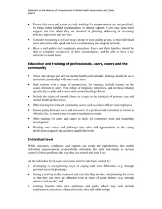 Statement on the Meaning of Empowerment of Mental Health Service Users and Carers 
page 8 
• Ensure that users and carers actively working for empowerment are not penalized, 
by being either labelled troublemakers or denied support. Users may need more 
support, not less, when they are involved in planning, delivering or reviewing 
policies, legislation and services. 
• Consider resourcing a self-advocacy group or user quality group, so that individual 
users and carers who speak out have a constituency and support network. 
• Have a well-publicized complaints procedure. Users and their families should be 
able to complain irrespective of their circumstances, and be able to have a lay 
advocate to assist them. 
Education and training of professionals, users, carers and the 
community 
• Those who design and deliver mental health professionals’ training should do so in 
systematic partnership with users and carers. 
• Seek trainers with a range of perspectives; for instance, include trainers on the 
issues relevant to users from ethnic or linguistic minorities, and on those relating 
specifically to girls and women with mental health problems. 
• Include the stigma of mental illness as a topic in the curricula of primary care and 
mental health professionals. 
• Offer training for relevant community actors such as police officers and employers. 
• Ensure parity between users and non-users: if a professional consultant or trainer is 
offered a fee, so must a user or carer consultant or trainer. 
• Offer training for users and carers in skills for committee work and leadership 
development. 
• Develop user routes and pathways into roles and opportunities in the caring 
professions at qualifying and post-qualifying levels. 
Individual level 
While structures, conditions and support can create the opportunities that enable 
individual empowerment, responsibility ultimately lies with individuals to reclaim 
control of their problems, the way they are treated and their lives. 
At the individual level, users and carers need to take back control by: 
• developing or strengthening ways of coping with their difficulties (e.g. through 
personal recovery planning); 
• having a real say in the treatment and care that they receive, and planning for crises 
so that they can exert an influence even at times of acute distress (e.g. through 
advance statements); and 
• working towards their own ambitions and goals, which may well include 
employment, education, enhanced family roles and relationships. 
 