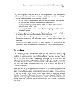 Statement on the Meaning of Empowerment of Mental Health Service Users and Carers 
page 9 
This entails demanding rights and taking on responsibilities that create and maximize 
freedoms that will give mental health service users equal status in society by fostering: 
1. respect, independence and protection in the forms of: 
– the right to privacy, receiving and exercising the full rights and responsibilities 
of citizenship, and being free from any kind of discrimination; 
– benefits guaranteeing a decent standard of life, and choice of residence and 
housing with full tenancy rights; 
– secure property rights, access to free or affordable legal representation and an 
absence of coercion; 
2. choice and opportunities for personal development and social inclusion in the form 
of equal access to information, employment and peer support; 
3. personal development through opportunities for education and leisure: schools, 
universities and libraries, and access the Internet, various leisure activities and 
travel; and 
4. social inclusion in terms of access to public activities, no restriction on club 
membership, and no limitation on health insurance or securing loans from banks. 
Conclusions 
This statement defines empowerment, describes the challenges, identifies the 
perspectives and the elements that comprise empowerment, and proposed action. It 
identifies the multi-dimensional aspects of empowerment. Unless the individual, service 
and societal levels are aligned, empowerment initiatives will not be effective and 
stigma, discrimination and marginalization will endure. The lack of empowerment and 
the need to strengthen user and carer empowerment needs to be accepted by everyone, 
and respect and growth are essential challenges to be recognized and acted on by 
everyone, everywhere. 
Initial steps will be the identification and recognition of these challenges, the next the 
actions that are specified in this statement, many evidence based, and finally evaluation. 
WHO accepts the responsibility to advocate these initiatives, and will develop indicators 
to steer this process. These actions will be taken forward in partnership with the 
European Commission's Health and Consumers Directorate General. We believe that 
initiatives embracing empowerment and inclusion will not only offer opportunities and 
equality to the most vulnerable and discriminated groups, but will benefit communities 
as a whole. 
 