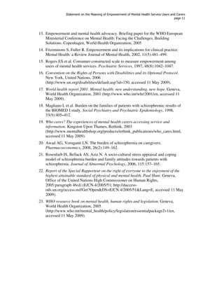 Statement on the Meaning of Empowerment of Mental Health Service Users and Carers 
page 11 
13. Empowerment and mental health advocacy. Briefing paper for the WHO European 
Ministerial Conference on Mental Health: Facing the Challenges, Building 
Solutions. Copenhagen, World Health Organization, 2005 
14. Fitzimmons S, Fuller R. Empowerment and its implications for clinical practice. 
Mental Health: a Review Journal of Mental Health, 2002, 11(5):481–499. 
15. Rogers ES et al. Consumer-constructed scale to measure empowerment among 
users of mental health services. Psychiatric Services, 1997, 48(8):1042–1047. 
16. Convention on the Rights of Persons with Disabilities and its Optional Protocol. 
New York, United Nations, 2006 
(http://www.un.org/disabilities/default.asp?id=150, accessed 11 May 2009). 
17. World health report 2001. Mental health: new understanding, new hope. Geneva, 
World Health Organization, 2001 (http://www.who.int/whr/2001/en, accessed 11 
May 2009). 
18. Magliano L et al. Burden on the families of patients with schizophrenia: results of 
the BIOMED I study. Social Psychiatry and Psychiatric Epidemiology, 1998, 
33(9):405–412. 
19. Who cares? The experiences of mental health carers accessing service and 
information. Kingston Upon Thames, Rethink, 2003 
(http://www.mentalhealthshop.org/products/rethink_publications/who_cares.html, 
accessed 11 May 2009). 
20. Awad AG, Voruganti LN. The burden of schizophrenia on caregivers. 
Pharmacoeconomics, 2008, 26(2):149–162. 
21. Rosenfarb IS, Bellack AS, Aziz N. A socio-cultural stress appraisal and coping 
model of schizophrenia burden and family attitudes towards patients with 
schizophrenia. Journal of Abnormal Psychology, 2006, 115:157–165. 
22. Report of the Special Rapporteur on the right of everyone to the enjoyment of the 
highest attainable standard of physical and mental health, Paul Hunt. Geneva, 
Office of the United Nations High Commissioner on Human Rights, 
2005:paragraph 46(d) (E/CN.4/2005/51; http://daccess-ods. 
un.org/access.nsf/Get?Open&DS=E/CN.4/2005/51&Lang=E, accessed 11 May 
2009). 
23. WHO resource book on mental health, human rights and legislation. Geneva, 
World Health Organization, 2005 
(http://www.who.int/mental_health/policy/legislation/essentialpackage2v1/en, 
accessed 11 May 2009). 
 
