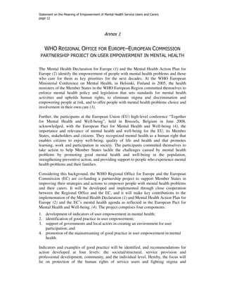 Statement on the Meaning of Empowerment of Mental Health Service Users and Carers 
page 12 
Annex 1 
WHO REGIONAL OFFICE FOR EUROPE–EUROPEAN COMMISSION 
PARTNERSHIP PROJECT ON USER EMPOWERMENT IN MENTAL HEALTH 
The Mental Health Declaration for Europe (1) and the Mental Health Action Plan for 
Europe (2) identify the empowerment of people with mental health problems and those 
who care for them as key priorities for the next decades. At the WHO European 
Ministerial Conference on Mental Health, in Helsinki, Finland in 2005, the health 
ministers of the Member States in the WHO European Region committed themselves to 
enforce mental health policy and legislation that sets standards for mental health 
activities and upholds human rights, to eliminate stigma and discrimination and 
empowering people at risk, and to offer people with mental health problems choice and 
involvement in their own care (3). 
Further, the participants at the European Union (EU) high-level conference “Together 
for Mental Health and Well-being”, held in Brussels, Belgium in June 2008, 
acknowledged, with the European Pact for Mental Health and Well-being (4), the 
importance and relevance of mental health and well-being for the EU, its Member 
States, stakeholders and citizens. They recognized mental health as a human right that 
enables citizens to enjoy well-being, quality of life and health and that promotes 
learning, work and participation in society. The participants committed themselves to 
take action to help Member States tackle the challenges caused by mental health 
problems by promoting good mental health and well-being in the population, 
strengthening preventive action, and providing support to people who experience mental 
health problems and their families. 
Considering this background, the WHO Regional Office for Europe and the European 
Commission (EC) are co-funding a partnership project to support Member States in 
improving their strategies and actions to empower people with mental health problems 
and their carers. It will be developed and implemented through close cooperation 
between the Regional Office and the EC, and it will make key contributions to the 
implementation of the Mental Health Declaration (1) and Mental Health Action Plan for 
Europe (2) and the EC’s mental health agenda as reflected in the European Pact for 
Mental Health and Well-being. (4). The project comprises four components: 
1. development of indicators of user empowerment in mental health; 
2. identification of good practice in user empowerment; 
3. support of governments and local actors in creating an environment for user 
participation; and 
4. promotion of the mainstreaming of good practice in user empowerment in mental 
health. 
Indicators and examples of good practice will be identified, and recommendations for 
action developed at four levels: the societal/structural, service provision and 
professional development, community, and the individual level. Hereby, the focus will 
lie on protection of the human rights of service users and fighting stigma and 
 