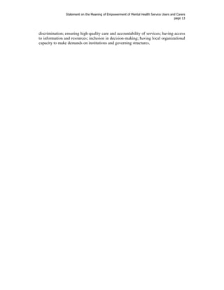Statement on the Meaning of Empowerment of Mental Health Service Users and Carers 
page 13 
discrimination; ensuring high-quality care and accountability of services; having access 
to information and resources; inclusion in decision-making; having local organizational 
capacity to make demands on institutions and governing structures. 
 