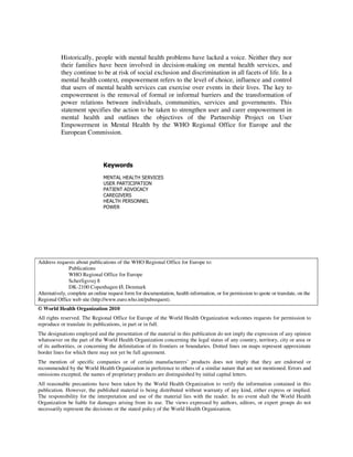 Historically, people with mental health problems have lacked a voice. Neither they nor 
their families have been involved in decision-making on mental health services, and 
they continue to be at risk of social exclusion and discrimination in all facets of life. In a 
mental health context, empowerment refers to the level of choice, influence and control 
that users of mental health services can exercise over events in their lives. The key to 
empowerment is the removal of formal or informal barriers and the transformation of 
power relations between individuals, communities, services and governments. This 
statement specifies the action to be taken to strengthen user and carer empowerment in 
mental health and outlines the objectives of the Partnership Project on User 
Empowerment in Mental Health by the WHO Regional Office for Europe and the 
European Commission. 
Keywords 
MENTAL HEALTH SERVICES 
USER PARTICIPATION 
PATIENT ADVOCACY 
CAREGIVERS 
HEALTH PERSONNEL 
POWER 
Address requests about publications of the WHO Regional Office for Europe to: 
Publications 
WHO Regional Office for Europe 
Scherfigsvej 8 
DK-2100 Copenhagen Ø, Denmark 
Alternatively, complete an online request form for documentation, health information, or for permission to quote or translate, on the 
Regional Office web site (http://www.euro.who.int/pubrequest). 
© World Health Organization 2010 
All rights reserved. The Regional Office for Europe of the World Health Organization welcomes requests for permission to 
reproduce or translate its publications, in part or in full. 
The designations employed and the presentation of the material in this publication do not imply the expression of any opinion 
whatsoever on the part of the World Health Organization concerning the legal status of any country, territory, city or area or 
of its authorities, or concerning the delimitation of its frontiers or boundaries. Dotted lines on maps represent approximate 
border lines for which there may not yet be full agreement. 
The mention of specific companies or of certain manufacturers’ products does not imply that they are endorsed or 
recommended by the World Health Organization in preference to others of a similar nature that are not mentioned. Errors and 
omissions excepted, the names of proprietary products are distinguished by initial capital letters. 
All reasonable precautions have been taken by the World Health Organization to verify the information contained in this 
publication. However, the published material is being distributed without warranty of any kind, either express or implied. 
The responsibility for the interpretation and use of the material lies with the reader. In no event shall the World Health 
Organization be liable for damages arising from its use. The views expressed by authors, editors, or expert groups do not 
necessarily represent the decisions or the stated policy of the World Health Organization. 
 