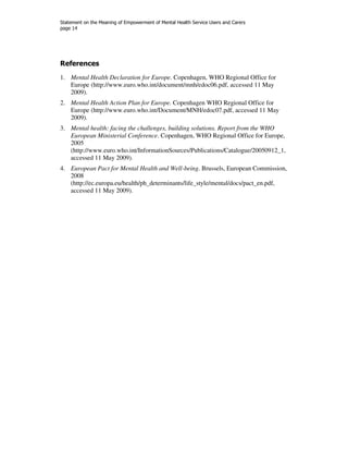 Statement on the Meaning of Empowerment of Mental Health Service Users and Carers 
page 14 
References 
1. Mental Health Declaration for Europe. Copenhagen, WHO Regional Office for 
Europe (http://www.euro.who.int/document/mnh/edoc06.pdf, accessed 11 May 
2009). 
2. Mental Health Action Plan for Europe. Copenhagen WHO Regional Office for 
Europe (http://www.euro.who.int/Document/MNH/edoc07.pdf, accessed 11 May 
2009). 
3. Mental health: facing the challenges, building solutions. Report from the WHO 
European Ministerial Conference. Copenhagen, WHO Regional Office for Europe, 
2005 
(http://www.euro.who.int/InformationSources/Publications/Catalogue/20050912_1, 
accessed 11 May 2009). 
4. European Pact for Mental Health and Well-being. Brussels, European Commission, 
2008 
(http://ec.europa.eu/health/ph_determinants/life_style/mental/docs/pact_en.pdf, 
accessed 11 May 2009). 
