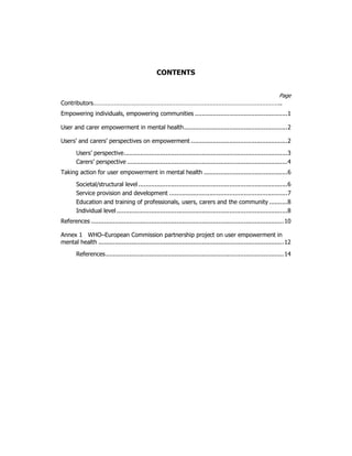 CONTENTS 
Page 
Contributors…………………………………………………………………………………………….. 
Empowering individuals, empowering communities ...................................................1 
User and carer empowerment in mental health.........................................................2 
Users’ and carers’ perspectives on empowerment .....................................................2 
Users’ perspective..........................................................................................3 
Carers’ perspective ........................................................................................4 
Taking action for user empowerment in mental health ..............................................6 
Societal/structural level ..................................................................................6 
Service provision and development .................................................................7 
Education and training of professionals, users, carers and the community ..........8 
Individual level ..............................................................................................8 
References ..........................................................................................................10 
Annex 1 WHO–European Commission partnership project on user empowerment in 
mental health ......................................................................................................12 
References..................................................................................................14 
 