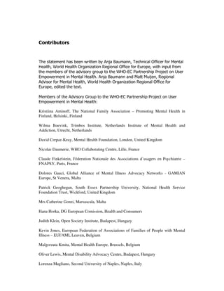 Contributors 
The statement has been written by Anja Baumann, Technical Officer for Mental 
Health, World Health Organization Regional Office for Europe, with input from 
the members of the advisory group to the WHO-EC Partnership Project on User 
Empowerment in Mental Health. Anja Baumann and Matt Muijen, Regional 
Advisor for Mental Health, World Health Organization Regional Office for 
Europe, edited the text. 
Members of the Advisory Group to the WHO-EC Partnership Project on User 
Empowerment in Mental Health: 
Kristiina Aminoff, The National Family Association – Promoting Mental Health in 
Finland, Helsinki, Finland 
Wilma Boevink, Trimbos Institute, Netherlands Institute of Mental Health and 
Addiction, Utrecht, Netherlands 
David Crepaz-Keay, Mental Health Foundation, London, United Kingdom 
Nicolas Daumerie, WHO Collaborating Centre, Lille, France 
Claude Finkelstein, Féderation Nationale des Associations d’usagers en Psychiatrie – 
FNAPSY, Paris, France 
Dolores Gauci, Global Alliance of Mental Illness Advocacy Networks - GAMIAN 
Europe, St Venera, Malta 
Patrick Geoghegan, South Essex Partnership University, National Health Service 
Foundation Trust, Wickford, United Kingdom 
Mrs Catherine Gonzi, Marsascala, Malta 
Hana Horka, DG European Comission, Health and Consumers 
Judith Klein, Open Society Institute, Budapest, Hungary 
Kevin Jones, European Federation of Associations of Families of People with Mental 
Illness – EUFAMI, Leuven, Belgium 
Malgorzata Kmita, Mental Health Europe, Brussels, Belgium 
Oliver Lewis, Mental Disability Advocacy Centre, Budapest, Hungary 
Lorenza Magliano, Second University of Naples, Naples, Italy 
 