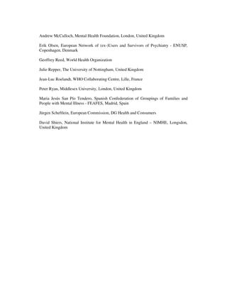 Andrew McCulloch, Mental Health Foundation, London, United Kingdom 
Erik Olsen, European Network of (ex-)Users and Survivors of Psychiatry - ENUSP, 
Copenhagen, Denmark 
Geoffrey Reed, World Health Organization 
Julie Repper, The University of Nottingham, United Kingdom 
Jean-Luc Roelandt, WHO Collaborating Centre, Lille, France 
Peter Ryan, Middlesex University, London, United Kingdom 
Maria Jesús San Pío Tendero, Spanish Confederation of Groupings of Families and 
People with Mental Illness - FEAFES, Madrid, Spain 
Jürgen Scheftlein, European Commission, DG Health and Consumers 
David Shiers, National Institute for Mental Health in England – NIMHE, Longsdon, 
United Kingdom 
 