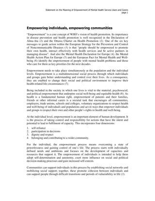 Statement on the Meaning of Empowerment of Mental Health Service Users and Carers 
page 1 
Empowering individuals, empowering communities 
“Empowerment” is a core concept of WHO’s vision of health promotion. Its importance 
in disease prevention and health promotion is well recognized in the Declaration of 
Alma-Ata (1) and the Ottawa Charter on Health Promotion (2). One of the six key 
messages to guide action within the European Strategy for the Prevention and Control 
of Noncommunicable Diseases (3) is that “people should be empowered to promote 
their own health, interact effectively with health services and be active partners in 
managing disease”. And also the Mental Health Declaration for Europe (4), the Mental 
Health Action Plan for Europe (5) and the European Pact for Mental Health and Well-being 
(6) identify the empowerment of people with mental health problems and those 
who care for them as key priorities for the next decades. 
Empowerment needs to take place simultaneously at the population and the individual 
levels. Empowerment is a multidimensional social process through which individuals 
and groups gain better understanding and control over their lives. As a consequence, 
they are enabled to change their social and political environment to improve their 
health-related life circumstances (7). 
Being included in the society in which one lives is vital to the material, psychosocial, 
and political empowerment that underpins social well-being and equitable health (8). As 
health is a fundamental human right, empowerment of patients and their families, 
friends or other informal carers is a societal task that encourages all communities, 
employers, trade unions, schools and colleges, voluntary organizations to respect health 
and well-being of individuals and populations and act in ways that empower individuals 
and groups to respect their own and other people’s rights to health and well-being. 
At the individual level, empowerment is an important element of human development. It 
is the process of taking control and responsibility for actions that have the intent and 
potential to lead to fulfilment of capacity. This incorporates four dimensions: 
1. self-reliance 
2. participation in decisions 
3. dignity and respect 
4. belonging and contributing to a wider community. 
For the individual, the empowerment process means overcoming a state of 
powerlessness and gaining control of one’s life. The process starts with individually 
defined needs and ambitions and focuses on the development of capacities and 
resources that support it. The empowerment of individuals is intended to help them 
adopt self-determination and autonomy, exert more influence on social and political 
decision-making processes and gain increased self-esteem. 
Communities can support individuals in this process by establishing social networks and 
mobilizing social support; together, these promote cohesion between individuals and 
can support people through difficult transitions and periods of vulnerability in life (3). 
 