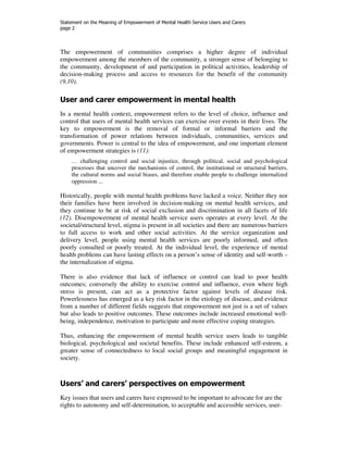 Statement on the Meaning of Empowerment of Mental Health Service Users and Carers 
page 2 
The empowerment of communities comprises a higher degree of individual 
empowerment among the members of the community, a stronger sense of belonging to 
the community, development of and participation in political activities, leadership of 
decision-making process and access to resources for the benefit of the community 
(9,10). 
User and carer empowerment in mental health 
In a mental health context, empowerment refers to the level of choice, influence and 
control that users of mental health services can exercise over events in their lives. The 
key to empowerment is the removal of formal or informal barriers and the 
transformation of power relations between individuals, communities, services and 
governments. Power is central to the idea of empowerment, and one important element 
of empowerment strategies is (11): 
… challenging control and social injustice, through political, social and psychological 
processes that uncover the mechanisms of control, the institutional or structural barriers, 
the cultural norms and social biases, and therefore enable people to challenge internalized 
oppression ... 
Historically, people with mental health problems have lacked a voice. Neither they nor 
their families have been involved in decision-making on mental health services, and 
they continue to be at risk of social exclusion and discrimination in all facets of life 
(12). Disempowerment of mental health service users operates at every level. At the 
societal/structural level, stigma is present in all societies and there are numerous barriers 
to full access to work and other social activities. At the service organization and 
delivery level, people using mental health services are poorly informed, and often 
poorly consulted or poorly treated. At the individual level, the experience of mental 
health problems can have lasting effects on a person’s sense of identity and self-worth – 
the internalization of stigma. 
There is also evidence that lack of influence or control can lead to poor health 
outcomes; conversely the ability to exercise control and influence, even where high 
stress is present, can act as a protective factor against levels of disease risk. 
Powerlessness has emerged as a key risk factor in the etiology of disease, and evidence 
from a number of different fields suggests that empowerment not just is a set of values 
but also leads to positive outcomes. These outcomes include increased emotional well-being, 
independence, motivation to participate and more effective coping strategies. 
Thus, enhancing the empowerment of mental health service users leads to tangible 
biological, psychological and societal benefits. These include enhanced self-esteem, a 
greater sense of connectedness to local social groups and meaningful engagement in 
society. 
Users’ and carers’ perspectives on empowerment 
Key issues that users and carers have expressed to be important to advocate for are the 
rights to autonomy and self-determination, to acceptable and accessible services, user- 
 
