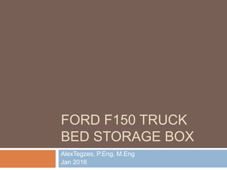 FORD F150 TRUCK
BED STORAGE BOX
AlexTegzes, P.Eng, M.Eng
Jan 2016
 