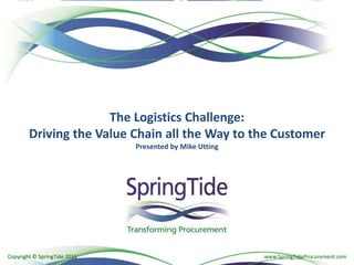 Copyright © SpringTide 2016 www.SpringTideProcurement.comCopyright © SpringTide 2016
The Logistics Challenge:
Driving the Value Chain all the Way to the Customer
Presented by Mike Utting
 