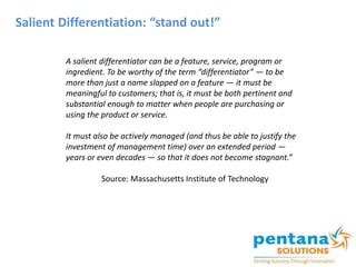 Salient Differentiation: “stand out!”
A salient differentiator can be a feature, service, program or
ingredient. To be worthy of the term “differentiator” — to be
more than just a name slapped on a feature — it must be
meaningful to customers; that is, it must be both pertinent and
substantial enough to matter when people are purchasing or
using the product or service.
It must also be actively managed (and thus be able to justify the
investment of management time) over an extended period —
years or even decades — so that it does not become stagnant.”
Source: Massachusetts Institute of Technology
 