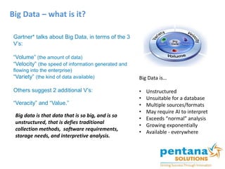 Big Data – what is it?
Gartner* talks about Big Data, in terms of the 3
V’s:
“Volume” (the amount of data)
“Velocity” (the speed of information generated and
flowing into the enterprise)
“Variety” (the kind of data available)
Others suggest 2 additional V’s:
“Veracity” and “Value.”
Big data is that data that is so big, and is so
unstructured, that is defies traditional
collection methods, software requirements,
storage needs, and interpretive analysis.
Big Data is…
• Unstructured
• Unsuitable for a database
• Multiple sources/formats
• May require AI to interpret
• Exceeds “normal” analysis
• Growing exponentially
• Available - everywhere
 