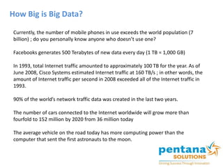How Big is Big Data?
Currently, the number of mobile phones in use exceeds the world population (7
billion) ; do you personally know anyone who doesn’t use one?
Facebooks generates 500 Terabytes of new data every day (1 TB = 1,000 GB)
In 1993, total Internet traffic amounted to approximately 100 TB for the year. As of
June 2008, Cisco Systems estimated Internet traffic at 160 TB/s ; in other words, the
amount of Internet traffic per second in 2008 exceeded all of the Internet traffic in
1993.
90% of the world’s network traffic data was created in the last two years.
The number of cars connected to the Internet worldwide will grow more than
fourfold to 152 million by 2020 from 36 million today
The average vehicle on the road today has more computing power than the
computer that sent the first astronauts to the moon.
 