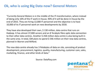 Ok, who is using Big Data now? General Motors
“Currently General Motors is in the middle of the IT-transformation, where instead
of doing only 10% of the IT work in-house, 90% of it will be done in-house by the
end of 2015. They are hiring 12,000 IT personnel and the objective is to have
10,000 of its IT personnel work on new developments by 2018.
They have also developed their own, $ 130 million, data centre that runs on
Hadoop. It has almost 37,000 servers and an 8 Terabyte fibre optic data connection
to their other data centres. Another $ 258 million data centre is also being built in
the same area. In total, GM plans to spend $ 546 million on their new data centres,
planned in Warren and Milford.
The new data centre already has 3 Petabytes of data on site, consisting of product
development, procurement, logistics, quality, manufacturing, customer care, sales,
marketing, finance, and other kinds of data.”
Source: Datafloq.com
 