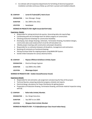 · Co-ordinate with all respective departments for full kitting of electrical equipment 
installation and take continuous follow up until item is proven and installed onboard. 
B) COMPANY : Larsen & Toubro(L&T), Hazira Surat 
DESIGNATION : Asst. Manager -Design 
DURATION : Dec 2009 to Dec 2012. 
LOCATION : Surat,Gujrat 
WORKED IN PROJECTS FOR -Biglift Vessel (DUTCH FLAG) 
Experience Details: 
· Responsible for solving technical site queries. Generating daily site reports/logs. 
· Coordinating with site and design team for better progress on construction. 
· Checking production drawings for construction feasibility. 
· Developing basic design drawings, Schematic, Termination Drawing, Foundation designs, 
construction plan,Load analysis,Short circuit & LUX Calculation etc. 
· Weekly project meetings with construction and project disciplines. 
· Responsible for co-ordination between all disciplines, management and contractors. 
· Resolving LR comments on functional drawings. 
· Placing Purchase Order for ongoing projects using BAAN-ERP System. 
· Vendor Order Evaluation for various electrical items. 
B) COMPANY : Pipavav Offshore & Defance Limited, Gujrat 
DESIGNATION : Electrical Design Engineer 
DURATION : July 2008 to Nov 2009. 
LOCATION : Bhavnagar,Gujrat 
WORKED IN PROJECTS FOR – Golden Ocean(Panamax Vessel) 
Experience Details: 
· Responsible for Job estimation, job assignment and planning the flow of the project. 
· Technical Queries, preparing production progress schedule and reports. 
· Electrical design calculations for Power Distribution & Lighting System. 
· Preparation of Production Drawing, Termination Drawing, and Onsite material Inspection along 
with QC . 
C) COMPANY : Rolta India Limited, Mumbai. 
DESIGNATION : Ass. Design Executive. 
DURATION : Sep 2007 to Jun 2009. 
LOCATION : Mazgaon Dock Limited, Mumbai 
WORKED IN PROJECTS FOR - P 15 Alpha(Destroyer Class Vessel-Indian Navy). 
 