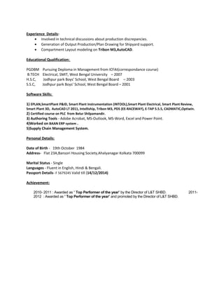 Experience Details: 
· Involved in technical discussions about production discrepancies. 
· Generation of Output Production/Plan Drawing for Shipyard support. 
· Compartment Layout modeling on Tribon M3,AutoCAD. 
Educational Qualification: 
PGDBM Pursuing Deploma in Management from ICFAI(correspondance course) 
B.TECH Electrical, SMIT, West Bengal University – 2007 
H.S.C, Jodhpur park Boys’ School, West Bengal Board – 2003 
S.S.C, Jodhpur park Boys’ School, West Bengal Board – 2001 
Software Skills: 
1) EPLAN,SmartPlant P&ID, Smart Plant Instrumentation (INTOOL),Smart Plant Electrical, Smart Plant Review, 
Smart Plant 3D, AutoCAD LT 2011, Intelliship, Tribon M3, PDS (EE-RACEWAY), E-TAP 5.5.5, CADMATIC,Optiwin. 
2) Certified course on PLC from Belur Shilpamandir. 
3) Authoring Tools - Adobe Acrobat, MS-Outlook, MS-Word, Excel and Power Point. 
4)Worked on BAAN ERP system . 
5)Supply Chain Management System. 
Personal Details: 
Date of Birth - 19th October 1984 
Address- Flat 23A,Bansori Housing Society,Ahalyanagar Kolkata 700099 
Marital Status - Single 
Languages - Fluent in English, Hindi & Bengali. 
Passport Details- F 5679245 Valid till (14/12/2014) 
Achievement: 
2010- 2011 : Awarded as ’ Top Performer of the year’ by the Director of L&T SHBD. 2011- 
2012 : Awarded as ’ Top Performer of the year’ and promoted by the Director of L&T SHBD. 
 
