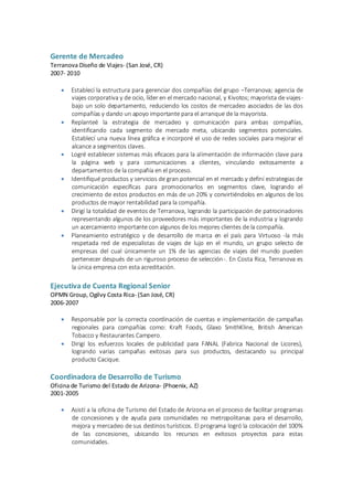 Gerente de Mercadeo
Terranova Diseño de Viajes- (San José, CR)
2007- 2010
 Establecí la estructura para gerenciar dos compañías del grupo –Terranova; agencia de
viajes corporativa y de ocio, líder en el mercado nacional, y Kivotos; mayorista de viajes-
bajo un solo departamento, reduciendo los costos de mercadeo asociados de las dos
compañías y dando un apoyo importante para el arranque de la mayorista.
 Replanteé la estrategia de mercadeo y comunicación para ambas compañías,
identificando cada segmento de mercado meta, ubicando segmentos potenciales.
Establecí una nueva línea gráfica e incorporé el uso de redes sociales para mejorar el
alcance a segmentos claves.
 Logré establecer sistemas más eficaces para la alimentación de información clave para
la página web y para comunicaciones a clientes, vinculando exitosamente a
departamentos de la compañía en el proceso.
 Identifiqué productos y servicios de gran potencial en el mercado y definí estrategias de
comunicación específicas para promocionarlos en segmentos clave, logrando el
crecimiento de estos productos en más de un 20% y convirtiéndolos en algunos de los
productos de mayor rentabilidad para la compañía.
 Dirigí la totalidad de eventos de Terranova, logrando la participación de patrocinadores
representando algunos de los proveedores más importantes de la industria y logrando
un acercamiento importante con algunos de los mejores clientes de la compañía.
 Planeamiento estratégico y de desarrollo de marca en el país para Virtuoso -la más
respetada red de especialistas de viajes de lujo en el mundo, un grupo selecto de
empresas del cual únicamente un 1% de las agencias de viajes del mundo pueden
pertenecer después de un riguroso proceso de selección-. En Costa Rica, Terranova es
la única empresa con esta acreditación.
Ejecutiva de Cuenta Regional Senior
OPMN Group, Ogilvy Costa Rica- (San José, CR)
2006-2007
 Responsable por la correcta coordinación de cuentas e implementación de campañas
regionales para compañías como: Kraft Foods, Glaxo SmithKline, British American
Tobacco y Restaurantes Campero.
 Dirigí los esfuerzos locales de publicidad para FANAL (Fabrica Nacional de Licores),
logrando varias campañas exitosas para sus productos, destacando su principal
producto Cacique.
Coordinadora de Desarrollo de Turismo
Oficina de Turismo del Estado de Arizona- (Phoenix, AZ)
2001-2005
 Asistí a la oficina de Turismo del Estado de Arizona en el proceso de facilitar programas
de concesiones y de ayuda para comunidades no metropolitanas para el desarrollo,
mejora y mercadeo de sus destinos turísticos. El programa logró la colocación del 100%
de las concesiones, ubicando los recursos en exitosos proyectos para estas
comunidades.
 