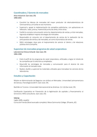 Coordinadora / Gerente de mercadeo
Atlas Industrial- (San José, CR)
1998-2001
 Coordiné las labores de mercadeo del mayor productor de electrodomésticos de
Centroamérica y el Caribe en ese momento.
 Supervisé y apoyé la implementación de campañas publicitarias, con aplicaciones en
televisión, radio, prensa, material de punto de venta, entre otros.
 Facilité la correcta comunicación entre los departamentos de ventas y el de mercadeo,
logrando establecer mejores estrategias de mercadeo.
 Responsable en conjunto con el departamento de ventas de la realización de los
presupuestosde ventas y de mercadeo, así como el pronóstico de ventas.
 Definí estrategias clave para el mejoramiento de servicio al cliente y de relaciones
públicas de la compañía.
Supervisor de mercadeo programas de salud corporativos
Laboratorios Clínicos Echandi- (San José, CR)
1996-1998
 Creé el perfil de los programas de salud corporativos, enfocados a lograr el interés de
las compañías por la salud de sus empleados.
 Desarrollé las estrategias de mercadeo y comunicación para el alcance de esta
información al mercado meta.
 Realicé, diseñé y supervisé los materiales utilizados para mercadear los servicios de los
laboratorios.
Estudios y Capacitación
Máster en Administración de Negocios con énfasis en Mercadeo. Universidad Latinoamericana
de Ciencia y Tecnología (ULACIT)- (San José, CR).
Bachiller en Turismo. Universidad Internacional de las Américas (U.I.A)-(San José, CR).
Certificación Especialista en Prevención de la legitimación de capitales y financiamiento al
terrorismo. Miño consultores- (San José, CR).
Idiomas
Inglés 100%, español
Cursosde Francés (Nivel avanzado-completo). Mesa Community College. (Phoenix, AZ).
 