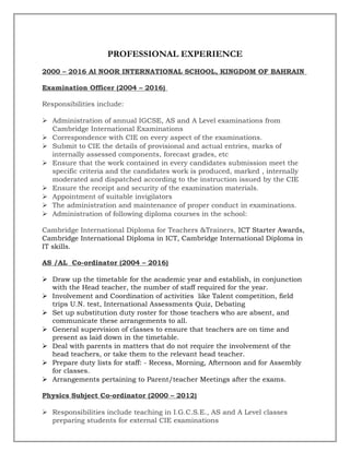 PROFESSIONAL EXPERIENCE
2000 – 2016 Al NOOR INTERNATIONAL SCHOOL, KINGDOM OF BAHRAIN
Examination Officer (2004 – 2016)
Responsibilities include:
 Administration of annual IGCSE, AS and A Level examinations from
Cambridge International Examinations
 Correspondence with CIE on every aspect of the examinations.
 Submit to CIE the details of provisional and actual entries, marks of
internally assessed components, forecast grades, etc
 Ensure that the work contained in every candidates submission meet the
specific criteria and the candidates work is produced, marked , internally
moderated and dispatched according to the instruction issued by the CIE
 Ensure the receipt and security of the examination materials.
 Appointment of suitable invigilators
 The administration and maintenance of proper conduct in examinations.
 Administration of following diploma courses in the school:
Cambridge International Diploma for Teachers &Trainers, ICT Starter Awards,
Cambridge International Diploma in ICT, Cambridge International Diploma in
IT skills.
AS /AL Co-ordinator (2004 – 2016)
 Draw up the timetable for the academic year and establish, in conjunction
with the Head teacher, the number of staff required for the year.
 Involvement and Coordination of activities like Talent competition, field
trips U.N. test, International Assessments Quiz, Debating
 Set up substitution duty roster for those teachers who are absent, and
communicate these arrangements to all.
 General supervision of classes to ensure that teachers are on time and
present as laid down in the timetable.
 Deal with parents in matters that do not require the involvement of the
head teachers, or take them to the relevant head teacher.
 Prepare duty lists for staff: - Recess, Morning, Afternoon and for Assembly
for classes.
 Arrangements pertaining to Parent/teacher Meetings after the exams.
Physics Subject Co-ordinator (2000 – 2012)
 Responsibilities include teaching in I.G.C.S.E., AS and A Level classes
preparing students for external CIE examinations
 