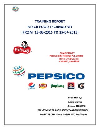 TRAINING REPORT
BTECH FOOD TECHNOLOGY
(FROM 15-06-2015 TO 15-07-2015)
COMPLETED AT
PepsiCoIndia Holdings Pvt. Limited
(Frito-Lays Division)
CHANNO, SANGRUR
Submittedby:
AlishaSharma
Reg no 11205838
DEPARTMENTOF FOOD SCIENCEAND TECHNOLOGY
LOVELY PROFFESIONAL UNIVERSITY, PHAGWARA
 